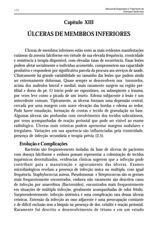 Manual de Diagnóstico e Tratamento de
108                                                                        Doenças Falciformes




                                Capítulo XIII

         ÚLCERAS DE MEMBROS INFERIORES

        Úlceras de membros inferiores estão entre as mais evidentes manifestações
cutâneas da anemia falciforme em virtude de sua elevada frequência, cronicidade
e resistência à terapia disponível, com elevadas taxas de recorrência. Essas lesões
podem afetar socialmente o indivíduo acometido, comprometem sua capacidade
produtiva e respondem por significativa parcela da procura aos serviços de saúde.
Clinicamente há grande variabilidade no tamanho das lesões que podem ainda
ser extremamente dolorosas. Quase sempre se desenvolvem nos tornozelos,
acima dos maléolos lateral e medial; mais raramente surgem na região pré-
tibial e dorso do pé. O início pode ser espontâneo, ou subseqüente a trauma,
por vezes leve como a picada de um inseto. Edema subjacente à lesão é um
antecedente comum. Tipicamente, as úlceras formam uma depressão central,
cercada por uma margem com suave elevação das bordas e edema ao redor.
Pode haver exsudação, formação de crostas e tecido de granulação na base.
Algumas úlceras são profundas com envolvimento dos tecidos subcutâneos,
por vezes acompanhadas de reação periostal que pode ser visível ao exame
radiológico. Úlceras mais crônicas podem apresentar margens nodulares e
irregulares. Variações em sua aparência são influenciadas pela cronicidade,
presença de infecção secundária e terapia prévia (2,5).
      Evolução e Complicações
       Bactérias são freqüentemente isoladas da base de úlceras de pacientes
com doença falciforme e embora possam representar a colonização de tecidos
isquêmicos desvitalizados, evidências clínicas sugerem que a infecção pode
contribuir para a manutenção e agravamento das úlceras. Exames
microbiológicos revelam a presença de infecção única ou múltipla, com igual
frequência. Staphylococcus aureus, Pseudomonas e Streptococcus são os germes
mais frequentemente encontrados, embora não raramente são descritos casos
de infecção por anaeróbios (Bacteroides), encontrados mais frequentemente
em situações de múltipla infecção, geralmente acompanhadas de odor fétido.
Surpreendentemente, infecção sistêmica é uma complicação rara dessas úlceras
crônicas. Extensão da infecção ao osso adjacente é uma preocupação constante
e de difícil exclusão sem a biópsia na presença de dor, celulite e reação periostal.
Raramente foi descrito o desenvolvimento de tétano e em um estudo
 