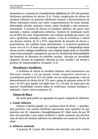 Manual de Diagnóstico e Tratamento de
Doenças Falciformes
                                                                              109


demonstrou-se a presença de Corynebacterium diphtheriae em 10% dos pacientes
falciformes portadores de úlceras (2,4). Outras complicações de úlceras de
membros inferiores em pacientes falciformes incluem o desenvolvimento de
fibrose subcutânea crônica com maior comprometimento da trama vascular,
deformidade articular, periostite crônica, artrite localizada e mais raramente,
osteomielite. A presença de úlceras em membros inferiores não parece estar
associada a maiores complicações sistêmicas. Ausência de cicatrização ocorre
em até 60% dos casos, frequentemente com evolução arrastada por meses e até
anos e geralmente associada a lesões maiores. A taxa de recorrência é variável
nos diversos estudos, de 25 a 97%, dependendo do tamanho da úlceras e,
possivelmente, dos cuidados locais administrados. A recorrência geralmente
ocorre cerca de 6 a 8 meses após a cicatrização inicial. A fisiopatologia dessas
úlceras envolve etiologia multifatorial, mas a hipóxia tissular pode ser entendida
como o fator principal e conseqüência, por sua vez, da deficiente deformabilidade
das hemácias, de alterações no endotélio vascular, alteração na viscosidade
sanguínea, ativação da coagulação, alteração no tono vascular e até mesmo a
presença de imunocomplexos circulantes (1,3).
     Prevalência e Incidência
      A incidência de úlceras de membros inferiores varia enormemente nos
diferentes estudos e em um grande estudo cooperativo americano o
acometimento geral foi de 25% em média; em um estudo jamaicano a taxa de
desenvolvimento de úlceras foi de 75% para o grupo de pacientes acima de 30
anos e de 65% para aqueles com idade entre 15 a 19 anos. As razões para essa
aparente variabilidade incluem falhas de notificação, variação fenotípica e
ambiental e fatores sócio-econômicos (5).
     Fatores de Risco
          De modo geral podem ser agrupados em quatro categorias de influência:
a. Grande influência
       Incluem a história passada (ou a presença ativa) de úlcera; o genótipo,
pois pacientes com anemia falciforme apresentam mais episódios do que
pacientes com SE talassemia e hemoglobinopatia SC; idade maior do que 20
anos está associada a uma maior incidência e muito raramente são descritos
casos de úlcera de membros inferiores em indivíduos com menos de 10 anos de
idade.
b. Influência moderada
       A presença de 4 genes alfa normais está associada com mais eventos
 