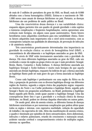 Manual de Diagnóstico e Tratamento de
Doenças Falciformes
                                                                             11


de mais de 2 milhões de portadores do gene da HbS, no Brasil, mais de 8.000
afetados com a forma homozigótica (HbSS). Estima-se o nascimento de 700-
1.000 novos casos anuais de doenças falciformes no país. Portanto, as doenças
falciformes são um problema de saúde pública no Brasil.
        Uma das características dessas doenças é a sua variabilidade clínica:
enquanto alguns pacientes têm um quadro de grande gravidade e estão sujeitos
a inúmeras complicações e freqüentes hospitalizações, outros apresentam uma
evolução mais benigna, em alguns casos quase assintomática. Tanto fatores
hereditários como adquiridos contribuem para esta variabilidade clínica. Entre
os fatores adquiridos mais importantes está o nível sócio-econômico, com as
conseqüentes variações nas qualidades de alimentação, de prevenção de infecções
e de assistência médica.
        Três características geneticamente determinadas têm importância na
gravidade da evolução clínica: os níveis de hemoglobina fetal (HbF), a
concomitância de alfa-talassemia e os haplótipos associados ao gene da HbS.
        Os níveis de HbF estão inversamente associados com a gravidade da
doença. Há cinco diferentes haplótipos associados ao gene da HbS, cada um
recebendo o nome da região ou grupo étnico em que é mais prevalente: Senegal,
Benin, Banto, Camarões e Árabe-Indiano. A doença falciforme associada aos
haplótipos Senegal e Árabe-Indiano é muito mais benigna do que aquela
associada aos demais haplótipos, enquanto há indícios de que a doença associada
ao haplótipo Banto pode ser mais grave do que a forma associada ao haplótipo
Benin.
        Como cada haplótipo é predominante em uma região da África ou da
Ásia, a proporção de pacientes com os diversos haplótipos diverge nas diferentes
regiões da América, segundo a origem étnica das populações negras: enquanto
na América do Norte e no Caribe predomina o haplótipo Benin, seguido pelo
Senegal e Banto em proporções semelhantes, no Brasil, predomina o haplótipo
Banto seguido pelo Benin, sendo quase ausente o haplótipo Senegal. Uma das
conseqüências deste fato é que a gravidade e a evolução clínica da doença
falciforme, no Brasil, podem ser diversas daquelas observadas em outros países.
        De modo geral, além da anemia crônica, as diferentes formas de doenças
falciformes caracterizam-se por numerosas complicações que podem afetar quase
todos os orgãos e sistemas, com expressiva morbidade, redução da capacidade
de trabalho e da expectativa de vida. Além das manifestações de anemia crônica,
o quadro é dominado por episódios de dores osteoarticulares, dores abdominais,
infecções e enfartes pulmonares, retardo do crescimento e maturação sexual,
acidente vascular cerebral e comprometimento crônico de múltiplos orgãos,
sistemas ou aparelhos.
 