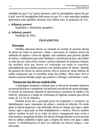 Manual de Diagnóstico e Tratamento de
110                                                                         Doenças Falciformes



mórbidos do que 2 ou 3 genes presentes; nível de hemoglobina menor do que
6 g/dl, nível de hemoglobina fetal menor do que 5% e sexo masculino também
apresentam mais episódios ulcerosos (esse último item na proporção de 3:1).
c. Influência provável.
       Haplótipos e distribuição geográfica.
d. Influência possível.
       Haplótipo do HLA.
                                TRATAMENTO
      Prevenção
        Medidas educativas devem ser tomadas no sentido de prevenir úlceras
de perna em todos os pacientes. Assim, a prevenção de traumas através da
utilização de sapatos e meias de algodão, usar repelentes para prevenir picadas
de insetos, e hidratantes para evitar exfoliação e escarificação da pele, não utilizar
as veias dos pés como acesso venoso e pronto tratamento de pequenos traumas,
são medidas úteis que devem ser lembradas em todas as consultas,
principalmente para aqueles pacientes com história prévia de úlceras. Quando
há presença de edema ou úlceras prévias, deve-se prescrever meias elásticas de
média compressão que se extendam acima dos joelhos. Além disso, deve-se
manter as pernas elevadas sempre que possível e restringir o sal durante o verão.
      Tratamento das úlceras estabelecidas
       A abordagem terapêutica utilizada para as úlceras de membros inferiores
na anemia falciforme é semelhante à de pacientes com úlceras de outras etiologias.
O sucesso no tratamento depende de perseverança e paciência do médico e do
enfermo. Antecipa-se o tempo de cicatrização em algumas semanas para úlceras
acima de 3-4 cm de diâmetro.
       Medidas locais são o principal ponto da terapêutica e consistem em
desbridamento suave, tratamento do edema e controle de infecção. De modo
geral, as úlceras pequenas e não infectadas devem ser limpas com água e sabão
neutro, após o qual pode ser feito desbridamento e curativo. Deve-se também
aplicar vaselina na pele sã ao redor da úlcera, massageando para evitar o
ressecamento e progressão da lesão. Em úlceras de longa duração ou com secreção
deve-se utilizar antibiótico tópico após a limpeza da úlcera com água e sabão
neutro. O desbridamento só deve ser realizado em úlceras limpas, e não
infectadas.
 