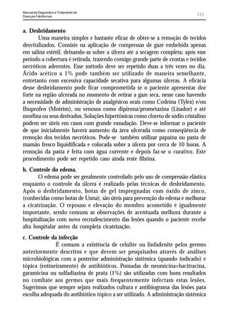 Manual de Diagnóstico e Tratamento de
Doenças Falciformes
                                                                             111


a. Desbridamento
       Uma maneira simples e bastante eficaz de obter-se a remoção de tecidos
desvitalizados. Consiste na aplicação de compressas de gaze embebida apenas
em salina estéril, deixando-as sobre a úlcera até a secagem completa; após esse
período a cobertura é retirada, trazendo consigo grande parte de crostas e tecidos
necróticos aderentes. Esse método deve ser repetido duas a três vezes no dia.
Ácido acético a 1% pode também ser utilizado de maneira semelhante,
entretanto com excessiva capacidade secativa para algumas úlceras. A eficácia
desse desbridamento pode ficar comprometida se o paciente apresentar dor
forte na região ulcerada no momento de retirar a gaze seca, nesse caso havendo
a necessidade de administração de analgésicos orais como Codeína (Tylex) e/ou
Ibuprofen (Motrim), ou venosos como dipirona/prometazina (Lisador) e até
morfina ou seus derivados. Soluções hipertônicas como cloreto de sódio cristalino
podem ser úteis em casos com grande exsudação. Deve-se informar o paciente
de que inicialmente haverá aumento da área ulcerada como conseqüência de
remoção dos tecidos necróticos. Pode-se também utilizar papaína ou pasta de
mamão fresco liquidificada e colocada sobre a úlcera por cerca de 10 horas. A
remoção da pasta é feita com água corrente e depois faz-se o curativo. Este
procedimento pode ser repetido caso ainda reste fibrina.
b. Controle do edema.
       O edema pode ser geralmente controlado pelo uso de compressão elástica
enquanto o controle da úlcera é realizado pelas técnicas de desbridamento.
Após o desbridamento, botas de gel impregnadas com óxido de zinco,
(conhecidas como botas de Unna), são úteis para prevenção do edema e melhorar
a cicatrização. O repouso e elevação do membro acometido é igualmente
importante, sendo comuns as observações de acentuada melhora durante a
hospitalização com novo recrudescimento das lesões quando o paciente recebe
alta hospitalar antes da completa cicatrização.
c. Controle da infecção
              É comum a existência de celulite ou linfadenite pelos germes
anteriormente descritos e que devem ser pesquisados através de análises
microbiológicas com a posterior administração sistêmica (quando indicado) e
tópica (rotineiramente) de antibióticos. Pomadas de neomicina+bacitracina,
garamicina ou sulfadiazina de prata (1%) são utilizadas com bons resultados
no combate aos germes que mais frequentemente infectam estas lesões.
Sugerimos que sempre sejam realizados cultura e antibiograma das lesões para
escolha adequada do antibiótico tópico a ser utilizado. A administração sistêmica
 