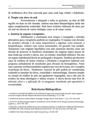 Manual de Diagnóstico e Tratamento de
112                                                                                                        Doenças Falciformes



de antibióticos deve ficar reservada para casos onde haja celulite e linfadenite.
d. Terapia com zinco via oral.
             Provavelmente é adequada a todos os pacientes, na dose de 600
mg/dia em duas ou três tomadas, embora suas bases fisiopatológicas ainda não
sejam completamente conhecidas. Pode haver inclusive indicação do zinco por
via oral em úlceras de outras etiologias como as de estase venosa.
e. Ausência de resposta à terapêutica.
              Infelizmente a cicatrização nem sempre é conseguida e métodos
alternativos para a terapêutica poderão ser empregados. O repouso com elevação
do membro afetado é de suma importância e algumas vezes somente a
hospitalização, embora com custos aumentados, irá garantir essa medida.
Tratamento com oxigênio hiperbárico tem sido raramente descrito como um
método de preservar os benefícios cicatrizantes do oxigênio tópico através de
uma tenda que envolve a úlcera, sem, no entanto, toxicidade sistêmica. Seu uso
em regime ambulatorial deverá ser prolongado e frequente. Também são descritos
casos de melhora de lesões crônicas e refratárias à terapêutica habitual com
programa ambulatorial de transfusões para elevação da hemoglobina. Nesse
caso o paciente receberá transfusões regulares por cerca de 6 meses, até a completa
cicatrização da úlcera. Finalmente, enxertos de pele podem ser considerados
avaliando-se tamanho da úlcera, cronicidade e sintomatologia. Enxertos simples
ou rotação de retalhos de pele são igualmente empregados, mas a alta taxa de
recidiva faz dessa abordagem o último recurso. A úlcera deverá estar livre de
infecção ativa e a aplicação de ex-sanguíneo transfusão pré-operatória é
recomendada.
                                       Referências Bibliográficas
1- DOVER GJ, VICHINSKY EP, SERJEANT GR, ECKMAN JR. Update in the treatment of sickle cell anemia : issues in supportive
care and new strategies. Education Program of the American Society of Hematology, p. 21-32, 1996

2- ECKMAN JR. Leg ulcers in sickle cell disease. Hematology/ Oncology Clinics of North America , v. 10, p. 1321-1332, 1996

3- PLATT OS. The Sickle Syndromes in Blood. In: HANDIN RI, LUX SE, STOSSEL TP. J.B. Principles and Practice of Haematology.
Lippincott, p. 1645-1700, 1995

4- PHILLIPS G, ECKMAN JR, HEBBEL RP. Leg Ulcers and Myofascial Syndromes. In: EMBURY SH, HEBBEL RP, MOHANDAS N,
STEINBERG MH. Sickle Cell Disease: Basic Principles and Clinical Practice. New York, Raven Press, p. 681-688, 1994

5- SERJEANT GR. Sickle Cell Disease 2nd. Oxford University Press, p. 197-206, 1992
 