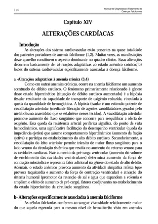 Manual de Diagnóstico e Tratamento de
116                                                                         Doenças Falciformes




                                Capítulo XIV

                   ALTERAÇÕES CARDÍACAS
      Introdução
       As alterações dos sistema cardiovascular estão presentes na quase totalidade
dos pacientes portadores de anemia falciforme (1,2). Muitas vezes, as manifestações
desse aparelho constituem o aspecto dominante no quadro clínico. Essas alterações
decorrem basicamente de: a) reações adaptativas ao estado anêmico crônico; b)
lesões do sistema cardiovascular especificamente associadas à doença falciforme.

a -Alterações adaptativas à anemia crônica (3,4)
        Como em outras anemias crônicas, ocorre na anemia falciforme um aumento
acentuado do débito cardíaco. O fenômeno primariamente relacionado à gênese
desse estado hipercinético (situação de débito cardíaco aumentado) é a hipóxia
tissular resultante da capacidade de transporte de oxigênio reduzida, vinculada à
queda da quantidade de hemoglobina. A hipóxia tissular é um estímulo potente de
vasodilatação arteriolar (mediante liberação de agentes vasodilatadores gerados pelo
metabolismo anaeróbico que se estabelece nesses tecidos). A vasodilatação arteriolar
promove aumento do fluxo sangüíneo que concorre para reequilibrar a oferta de
oxigênio. Essa queda da resistência arterial periférica significa, do ponto de vista
hemodinâmico, uma significativa facilitação do desempenho ventricular (queda da
impedância ejetiva) que assume comportamento hiperdinâmico (aumento da fração
ejetiva) e participa no estabelecimento do alto débito cardíaco. Secundariamente, a
vasodilatação do leito arteriolar permite trânsito de maior fluxo sangüíneo para o
lado venoso da circulação sistêmica que resulta no aumento do retorno venoso para
as cavidades cardíacas. Esse aumento da pré-carga ventricular (aumento do volume
de enchimento das cavidades ventriculares) determina aumento da força de
contração miocárdica e representa fator adicional na gênese do estado de alto débito.
Ademais, o estado anêmico provoca aumento da atividade simpática reflexa (que
provoca taquicardia e aumento da força de contração ventricular) e ativação do
sistema humoral (promotor da retenção de sal e água que expandem a volemia e
ampliam o efeito de aumento da pré-carga), fatores coadjuvantes no estabelecimento
do estado hipercinético da circulação sangüínea.

b- Alterações especificamente associadas à anemia falciforme
      As células falcizadas conferem ao sangue viscosidade relativamente maior
do que aquela esperada para o mesmo nível de hematócrito visto em anemias
 