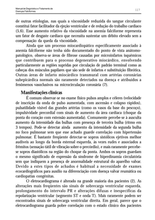 Manual de Diagnóstico e Tratamento de
Doenças Falciformes
                                                                              117


de outras etiologias, nas quais a viscosidade reduzida do sangue circulante
constitui fator facilitador da ejeção ventricular e de redução do trabalho cardíaco
(5,6). Esse aumento relativo da viscosidade na anemia falciforme representa
um fator de desgaste cardíaco que necessita sustentar um débito elevado sem a
compensação da queda da viscosidade.
       Ainda que um processo miocardiopático especificamente associado à
anemia falciforme não tenha sido documentado do ponto de vista anátomo-
patológico, observa-se áreas de fibrose causadas por microinfartos isquêmicos
que contribuem para o processo degenerativo miocárdico, envolvendo
particularmente as regiões supridas por circulação de padrão terminal como as
cabeças dos músculos papilares que são sede de infartos e substituição fibrótica.
Outras áreas de infarto miocárdico transmural com artérias coronárias
subepicárdica normais são raramente detectados na doença e atribuídos a
fenômenos vasoclusivos na microcirculação coronária (7).
     Manifestações clínicas
       É comum observar-se no exame físico pulsos amplos e céleres (velocidade
de inscrição da onda de pulso aumentada, com ascensão e colapso rápidos),
pulsatilidade visível das grandes artérias (como os vasos da base do pescoço),
impulsividade precordial com sinais de aumento da área cardíaca (choque da
ponta do coração com extensão aumentada). Comumente percebe-se à ausculta
aumento da intensidade das bulhas com presença de terceira bulha (ritmo em
3 tempos). Pode-se detectar ainda aumento da intensidade da segunda bulha
no foco pulmonar sem que esse achado guarde correlação com hipertensão
pulmonar. É bastante freqüente detectar-se sopros sistólicos ejetivos melhor
audíveis ao longo da borda esternal esquerda, às vezes rudes e associados a
frêmitos (sensação tátil de vibração sobre o precórdio), e mais raramente percebe-
se sopros diastólicos na região do choque da ponta. Ambos os sopros guardam
o mesmo significado de expressão da síndrome de hiperdinamia circulatória
sem que indiquem a presença de anormalidade estrutural do aparelho valvar.
Devido a estes tipos de achados é habitual a necessidade de exames
ecocardiográficos para auxílio na diferenciação com doença valvar reumática ou
cardiopatias congênitas.
       O eletrocardiograma é alterado na grande maioria dos pacientes (2). As
alterações mais freqüentes são sinais de sobrecarga ventricular esquerda,
prolongamento do intervalo PR e alterações difusas e inespecíficas da
repolarização ventricular (segmento ST e onda T). Mais raramente podem ser
encontrados sinais de sobrecarga ventricular direita. Em geral, parece que o
eletrocardiograma guarda pobre correlação com o estado clínico dos pacientes
 