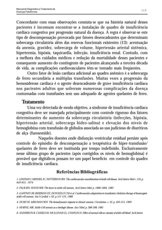 Manual de Diagnóstico e Tratamento de
Doenças Falciformes
                                                                                                                        119


Concordante com essas observações constata-se que na história natural desses
pacientes é incomum encontrar-se a instalação de quadro de insuficiência
cardíaca congestiva por progressão natural da doença. A regra é observar-se este
tipo de descompensação provocada por fatores desencadeantes que determinam
sobrecarga circulatória além das reservas funcionais existentes (13): acentuação
da anemia, gravidez, sobrecarga de volume, hipertensão arterial sistêmica,
hipertermia, hipóxia, taquicardia, infecção, insuficiência renal. Contudo, com
a melhora dos cuidados médicos e redução da mortalidade desses pacientes e
consequente aumento do contingente de pacientes alcançando a terceira década
de vida, as complicações cardiovasculares têm-se tornado mais freqüentes.
       Outro fator de lesão cardíaca adicional ao quadro anêmico é a sobrecarga
de ferro secundária a múltiplas transfusões. Muitas vezes a progressão da
hemosiderose cardíaca é o agente desencadeante de grave insuficiência cardíaca
nos pacientes adultos que sofreram numerosas complicações da doença
contornadas com transfusões sem uso adequado de agentes quelantes de ferro.
     Tratamento
       Uma vez detectada de modo objetivo, a síndrome de insuficiência cardíaca
congestiva deve ser manejada principalmente com controle rigoroso dos fatores
determinantes do aumento da sobrecarga circulatória (infecções, hipóxia,
hipertensão arterial, sobrecarga hidro-salina) e elevação dos níveis de
hemoglobina com transfusão de glóbulos associada ao uso judicioso de diuréticos
de alça (furosemide).
             Naqueles doentes onde disfunção ventricular residual persiste após
controle do episódio de descompensação a terapêutica de hiper-transfusão/
quelantes de ferro deve ser instituída por tempo indefinido. Exclusivamente
nesse último grupo de pacientes (após corrigidos os níveis de hemoglobina) é
provável que digitálicos possam ter um papel benefício em controle do quadro
de insuficiência cardíaca.
                                        Referências Bibliográficas
1- LINDSAY J, MESHEL JC, PATTERSON RH. The cardiovascular manifestations of sickle cell disease. Arch Intern Med v. 133, p.
643-651, 1974

2- FALK RH, HOOD WB. The heart in sickle cell anemia. Arch Intern Med, p. 1680-1684, 1982

3- GAFFNEY JW, BIERMAN FZ, DONNELLY CM et al. Cardiovascular adaptations to transfusion/ chelation therapy of homozygote
sickle cell anemia. Am J Cardiol, v. 62, p.121-125, 1988

4- DUKE M, ABELMAN WH. The hemodynamic response to chronic anemia. Circulation, v. 32, p. 503-515, 1969

5- HORNE, MK. Sickle Cell anemia as a rheologic disease. Am J Med, p. 288-298, 1981

6- ANDERSON R, CASSELI M, MULLINAX GL, CHAPLIN H. Effect of normal cells on viscosity of sickle cell blood. Arch Intern
 