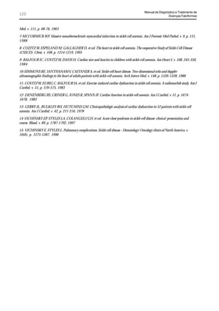 Manual de Diagnóstico e Tratamento de
120                                                                                                           Doenças Falciformes



Med, v. 111, p. 68-76, 1963

7-MCCORMICK WF. Massive nonatherosclerotic myocardial infarction in sickle cell anemia. Am J Forensic Med Pathol, v. 9, p. 151,
1988

8- COZITZ W, ESPELAND M, GALLAGHER D, et col. The heart in sickle cell anemia. The cooperative Study of Sickle Cell Disease
(CSSCD). Chest, v. 108, p. 1214-1219, 1995

9- BALFOUR IC, COVITZ W, DAVIS H. Cardiac size and functin in children with sickle cell anemia. Am Heart J, v. 108, 345-350,
1984

10-SIMMONS BE, SANTHANAM V, CASTANER A, et col. Sickle cell heart disease. Two-dimensional echo and doppler
ultrasonographic findings in the heart of adults patients with sickle cell anemia. Arch Intern Med, v. 148, p. 1526-1528, 1988

11- COVITZ W, EUBIG C, BALFOUR IA, et col. Exercise-induced cardiac dysfunction in sickle cell anemia. A radionuclide study. Am J
Cardiol, v. 51, p. 570-575, 1983

12- DENENBERG BS, CRINER G, JONES R, SPANN JF. Cardiac function in sickle cell anemia. Am J Cardiol, v. 51, p. 1674-
1678, 1983

13- GERRY JL, BULKLEY BH, HUTCHINS GM. Clinicopathologic analysis of cardiac dysfunction in 52 patients with sickle cell
anemia. Am J Cardiol, v. 42, p. 211-216, 1978

14-VICHINSKY EP, STYLES LA, COLANGELO LH, et col. Acute chest syndrome in sickle cell disease: clinical presentation and
course. Blood, v. 89, p. 1787-1792, 1997

15- VICHINSKY E, STYLES L. Pulmonary complications. Sickle cell disease - Hematology/ Oncology clinics of North America, v.
10(6), p. 1275-1287, 1996
 