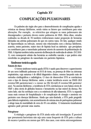 Manual de Diagnóstico e Tratamento de
124                                                                         Doenças Falciformes




                                 Capítulo XV

             COMPLICAÇÕES PULMONARES

        Os pulmões são órgão alvo para o desenvolvimento de complicações agudas e
crônicas na doença falciforme, sendo vários os fatores que contribuem para estas
alterações. Por exemplo, os eritrócitos que atingem os vasos pulmonares são
desoxigenados e portanto devem conter polímeros de HbS. Além disso, estudos
realizados na década de 70 também evidenciaram maior proporção de hemácias
falcizadas nas artérias pulmonares do que em outros vasos. De fato, qualquer estado
de hipoventilação ou infecção, mesmo não relacionados com a doença falciforme,
acarreta, nestes pacientes, maior risco de hipóxia local ou sistêmica que precipitam
ou contribuem para a vasooclusão pulmonar através do aumento da polimerização da
HbS. A hipóxia também induz aumento da liberação de moléculas de adesão (VCAM-
1), com consequente adesão das hemácias ao endotélio vascular, e que podem estar
envolvidas na patogênese da vasooclusão em pacientes hipóxicos.
      Síndrome torácica aguda
Fatores de risco
         O termo síndrome torácia aguda (STA) é usado para descrever o aparecimento
de um novo infiltrado pulmonar no R-X de torax, na presença de febre ou sintomas
respiratórios, cuja natureza é de difícil diagnóstico clínico, mesmo lançando mão de
métodos cintilográficos e radiológicos. O risco de desenvolver STA se correlaciona
com o tipo de doença falciforme, assim, a maior incidência ocorre na HbSS (8,8
eventos/100 pacientes/ano) e a menor na Hb SE+tal(1,9 eventos/100 pacientes/
ano). Na anemia falciforme, a incidência de STA correlaciona-se com baixos níveis de
HbF e altos níveis de glóbulos brancos e hematócrito na fase estável da doença. Por
outro lado, não há correlação com a co-existência de alfa-talassemia. STA é a segunda
causa mais comum de hospitalização e de complicação de cirurgia e anestesia em
pacientes com doenças falciformes. Ainda que auto-limitada, a STA pode progredir
para falência respiratória, com acometimento de extensa área de parênquima pulmonar
e atinge taxas de mortalidade de cerca de 4% em adultos. O tratamento transfusional
agressivo pode prevenir estas mortes.

Patogênese
       A etiologia e patogênese da STA ainda estão sob investigação. É provável
que pneumonia bacteriana não seja uma causa frequente de STA pois a cultura
de escarro é positiva em menos que 50% dos casos, com vários microorganismos
 