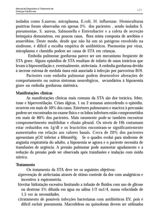 Manual de Diagnóstico e Tratamento de
Doenças Falciformes
                                                                            125


isolados como S.aureus, micoplasma, E.coli, H. influenzae. Hemoculturas
positivas foram observadas em apenas 2% dos pacientes , sendo isolados S.
pneumoniae, S. aureus, Salmonella e Enterobacter e a coleta de secreção
brônquica demonstrou, em poucos casos, flora mista composta de aeróbios e
anaeróbios. Deste modo, desde que não há um só patógeno envolvido na
síndrome, é difícil a escolha empírica de antibióticos. Pnemonias por vírus,
micoplasma e clamídia podem ser causa de STA em crianças.
        Embolia pulmonar gordurosa parece ser um mecanismo freqüente de
STA grave. Alguns episódios de STA resultam de infarto de ossos torácicos que
levam à hipoventilação e, eventualmente, atelectasia. A embolia gordurosa devido
à necrose extensa de medula óssea está associada à infecção por parvovírus B19.
       Pacientes com embolia pulmonar podem desenvolver alterações de
comportamento ou outros sintomas neurológicos, secundários à hipoxemia
grave ou embolia gordurosa sistêmica.
Manifestações clínicas
       As manifestações clínicas mais comuns da STA são dor torácica, febre,
tosse e hiperventilação. Crises álgicas, 1 ou 2 semanas antecedendo o episódio,
ocorrem em mais de 50% dos casos. Estertores pulmonares e macicez à percussão
podem ser encontrados no exame físico e os lobos inferiores estão comprometidos
em mais de 80% dos pacientes. Mais raramente pode-se também encontrar
comprometimento multilobar e efusão pleural. Os níveis de Hb costumam
estar reduzidos em 1g/dl e os leucócitos encontram-se significantemente
aumentados em relação aos valores basais. Cerca de 20% dos pacientes
apresentam pO2 inferior a 60mmHg. Se o quadro evolui para síndrome de
angústia respiratória do adulto, a hipoxemia se agrava e o paciente necessita de
transfusões de urgência. A pressão pulmonar pode aumentar agudamente e a
redução da pressão pode ser observada após transfusões e inalação com óxido
nítrico.
Tratamento
       Os tratamento da STA deve ter os seguintes objetivos:
 a)prevenção de atelectasias através de ótimo controle da dor com analgésicos e
   incentivo à espirometria.
 b)evitar hidratação excessiva limitando a infusão de fluidos com uso de glicose
   ou dextrose 5% diluída em água ou salina 1/2 ou1/4, numa velocidade de
   1,5 vez às necessidades.
 c)tratamento de possíveis infecções bacterianas com antibióticos EV, pois é
   difícil excluir pneumonia. Macrolídeos ou quinolonas devem ser utilizados
 