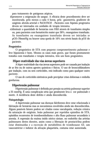 Manual de Diagnóstico e Tratamento de
126                                                                       Doenças Falciformes



   para tratamento de patógenos atípicos.
 d)promover a oxigenação do sangue. A eficácia deste procedimento deve ser
   monitorada, pelo menos a cada 4 horas, pela gasometria, gradiente de
   oxigênio alvéolo-arterial e PaO2/FiO2 . Pacientes com hipóxia progressiva
   devem ser internados em unidades de terapia intensiva.
 e)diminuir a quantidade de hemácias com HbS através de transfusões simples
   ou, para pacientes com hematócrito maior que 30%, exsanguíneo transfusão.
   As transfusões ou exsanguíneo transfusão devem ser iniciadas se
   pO2<70mmHg ou houver uma queda de 10% nos níveis basais da pO2 do
   paciente.
Prognóstico
       O prognóstico de STA com pequeno comprometimento pulmonar e
leve hipoxemia é bom. Mesmo os casos mais graves, que foram prontamente
tratados com transfusões e terapia intensiva, têm um bom prognóstico.
      Hiper-reatividade das vias áereas superiores
       A hiper-reatividade das vias áereas superiores pode ser causada por inalação
de ar frio ou de outros agentes químicos e físicos. O uso de broncodilatadores
por inalação, com ou sem corticóides, está indicado como para qualquer outro
paciente.
       O uso de corticóides sistêmicos pode precipitar crises dolorosas e embolia
gordurosa.
      Hipertensão pulmonar
      Hipertensão pulmonar é definida por pressão na artéria pulmonar superior
a 25 mmHg. É uma complicação séria que geralmente leva à cor pulmonale e
morte. A incidência deste defeito é ainda desconhecida.
Fisiopatologia
       A hipertensão pulmonar nas doenças falciformes deve estar relacionada à
falcização de hemácias mas os mecanismos envolvidos ainda são desconhecidos.
Alguns possíveis fatores podem ser citados como vasculopatia, redução crônica
da saturação de oxigênio, lesão pulmonar por repetidos episódios de STA,
episódios recorrentes de tromboembolismo e alto fluxo pulmonar secundário à
anemia. A expressão da enzima óxido nítrico sintase, no endotélio das artérias
pulmonares destes doentes, assim como a liberação de prostaciclina podem
estar diminuídas e a excreção de metabólitos de tromboxane A2, um
vasocostrictor e indutor da ativação plaquetária, costuma estar aumentada.
 