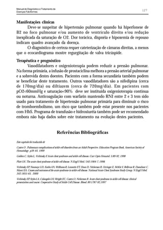Manual de Diagnóstico e Tratamento de
Doenças Falciformes
                                                                                                                                127


Manifestações clínicas
       Deve-se suspeitar de hipertensão pulmonar quando há hiperfonese de
B2 no foco pulmonar e/ou aumento de ventrículo direito e/ou redução
inexplicada da saturação de O2. Dor torácica, dispnéia e hipoxemia de repouso
indicam quadro avançado da doença.
       O diagnóstico de certeza requer cateterização de câmaras direitas, a menos
que o ecocardiograma mostre regurgitação de valva tricúspide.
Terapêutica e prognóstico
       Vasodilatadores e oxigenioterapia podem reduzir a pressão pulmonar.
Na forma primária, a infusão de prostaciclina melhora a pressão arterial pulmonar
e a sobrevida destes doentes. Pacientes com a forma secundária também podem
se beneficiar deste tratamento. Outros vasodilatadores são a nifedipina (cerca
de 170mg/dia) ou diltiazem (cerca de 720mg/dia). Em pacientes com
pO2<60mmHg e saturação<90% deve ser instituída oxigenioterapia contínua
ou noturna. Anticoagulação com warfarin mantendo RNI entre 2 e 3 tem sido
usado para tratamento de hipertensão pulmonar primária para diminuir o risco
de tromboembolismo, um risco que também pode estar presente nos pacientes
com HbS. Programa de transfusão e hidroxiuréia também pode ser recomendado
embora não haja dados sobre este tratamento na evolução destes pacientes.


                                          Referências Bibliográficas
Este capítulo foi traduzido de

Castro O . Pulmonary complications of sickle cell disorders from an Adult Perspective. Education Program Book, American Society of
Hematology p39-44, 1999

Golden C, Styles L, Vichinsky E Acute chest syndrome and sickle cell disease. Curr Opin Hematol. 5:89-92, 1998

Platt OS. The acute chest syndrome of sickle cell disease. N Engl J Med./ 342:1904-7, 1998.

Vichinsky EP, Neumayr LD, Earles AN, Williams R, Lennette ET, Dean D, Nickerson B, Orringer E, McKie V, Bellevue R, Daeschner C,
Manci EA. Causes and outcomes of the acute syndrome in sickle cell disease. National Acute Chest Syndrome Study Group. N Engl J Med.
342:1855-65, 2000

Vichinsky EP Styles LA, Colangelo LH, Wright EC, Castro O, Nickerson B. Acute chest syndrome in sickle cell disease: clinical
             ,
presentation and course. Cooperative Study of Sickle Cell Disease. Blood. 89:1787-92,1997
 