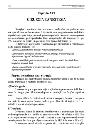 Manual de Diagnóstico e Tratamento de
130                                                                                 Doenças Falciformes




                                      Capítulo XVI

                         CIRURGIA E ANESTESIA

       Cirurgias e anestesias são comumentes realizadas em pacientes com
doenças falciformes. No entanto, é necessária uma integração entre as distintas
especialidades para um preparo adequado do paciente e reconhecimento precoce
das complicações peri-operatórias. Estas complicações são responsáveis por
7% dos casos de morte em pacientes com doença falciforme (5).
       Os fatores pre-operatórios relacionados que predispõem a complicações
neste período incluem (1):
      -Hipóxia: hipoventilação, depressão respiratória por fármacos
      -Hipoperfusão: diminuição do débito cardíaco, presença de miocardiopatia,
      hipovolemia e “bypass” cardiopulmonar
      -Estase: imobilidade, posicionamento, uso de torniquetes, redistribuição de fluxo
      sanguíneo, anestesia local
      -Acidose: hipoventilação, depressão respiratória, dor, hipotermia, exposição ao frio e
      bypass cardiopulmonar

      Preparo do paciente para a cirurgia
       O preparo dos pacientes com doenças falciformes inclui o uso de medidas
gerais, transfusão e cuidados anestésicos (3).
a)Medidas gerais
       É necessario que o paciente seja hospitalizado pelo menos 8-12 horas
antes da cirurgia para hidratação adequada e reavaliação das funções hepática e
renal.
       Há necessidade de controle da temperatura corporal durante o transporte
do paciente assim como durante todo o procedimento cirúrgico. Deve ser
evitado o uso de drogas hipotensivas.
b)Transfusão
       O objetivo básico do esquema transfusional é a manutenção dos níveis
de hemoglobina de 8 a 10g/dl e da concentração da HbS inferior a 50%. Este
é um esquema efetivo e seguro quando comparado com esquemas transfusionais
anteriormente descritos que objetivavam níveis de HbS inferiores a 30% (5).
       Os esquemas transfusionais propostos são: transfusão crônica simples,
 