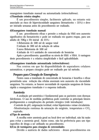 Manual de Diagnóstico e Tratamento de
Doenças Falciformes
                                                                              131


exsanguíneo transfusão manual ou automatizada (eritrocitaférese).
c)Transfusão crônica simples:
       É um procedimento simples, facilmente aplicado, no entanto está
associado ao risco de hiperviscosidade sanguínea (hematócrito > 35%) e deve
ser iniciado semanas antes do procedimento ser realizado.
d)Exsanguíneo transfusão manual:
       E um procedimento eficaz e permite a redução da HbS sem aumento
significativo do hematócrito e pode ser realizada em quatro etapas, para um
adulto de 70Kg e Ht inicial de 25%:
       1.flebotomia de 500 ml de sangue total
       2.infusão de 300 ml de solução de salina
       3.nova flebotomia de 500 ml
       4.infusão de 4-5 unidades de concentrado de hemácias
       Após o procedimento, quantificar os níveis de HbS e HbA. A vantagem
deste procedimento é a relativa simplicidade e fácil aplicabilidade.
e)Exsanguíneo transfusão automatizada (eritrocitaferese):
      Nos centros em que há disponibilidade de separadores celulares
automáticos, o preparo cirurgico pode ser realizado por tal método.
     Preparo para Cirurgia de Emergência
      Nestes casos a transfusão de concentrado de hemácias é benéfica e eficaz
permitindo uma redução das células anormais sem aumento da viscosidade
sanguínea. No entanto, se houver necessidade de reposição sanguínea de forma
rápida a exsanguíneo transfusão é o esquema indicado.
     Anestesia
        A avaliação pré-anestésica é fundamental para os pacientes com doenças
falciformes. O uso de medidas profiláticas pode controlar os principais fatores
predisponentes a complicações do período cirúrgico (vide introdução):
    -Controle do pH, oxigenação tecidual, evitar hipotermia e estase circulatória.
    -Monitorização contínua da saturação do oxigênio, temperatura e CO2
    expirado.
a)Tipo de anestesia
        A escolha entre anestesia geral ou local deve ser individual, não há razão
para evitar a anestesia geral. Assim como, não há preferência para um tipo
específico de droga a ser utilizado no procedimento.
b)Uso de torniquetes para cirurgias de extremidades
        Devido a ausência de dados suficientes - desses procedimentos em
 
