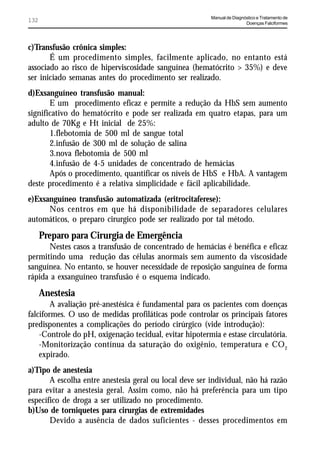 Manual de Diagnóstico e Tratamento de
132                                                                      Doenças Falciformes




c)Transfusão crônica simples:
       É um procedimento simples, facilmente aplicado, no entanto está
associado ao risco de hiperviscosidade sanguínea (hematócrito > 35%) e deve
ser iniciado semanas antes do procedimento ser realizado.
d)Exsanguíneo transfusão manual:
       E um procedimento eficaz e permite a redução da HbS sem aumento
significativo do hematócrito e pode ser realizada em quatro etapas, para um
adulto de 70Kg e Ht inicial de 25%:
       1.flebotomia de 500 ml de sangue total
       2.infusão de 300 ml de solução de salina
       3.nova flebotomia de 500 ml
       4.infusão de 4-5 unidades de concentrado de hemácias
       Após o procedimento, quantificar os níveis de HbS e HbA. A vantagem
deste procedimento é a relativa simplicidade e fácil aplicabilidade.
e)Exsanguíneo transfusão automatizada (eritrocitaferese):
      Nos centros em que há disponibilidade de separadores celulares
automáticos, o preparo cirurgico pode ser realizado por tal método.
      Preparo para Cirurgia de Emergência
      Nestes casos a transfusão de concentrado de hemácias é benéfica e eficaz
permitindo uma redução das células anormais sem aumento da viscosidade
sanguínea. No entanto, se houver necessidade de reposição sanguínea de forma
rápida a exsanguíneo transfusão é o esquema indicado.
      Anestesia
        A avaliação pré-anestésica é fundamental para os pacientes com doenças
falciformes. O uso de medidas profiláticas pode controlar os principais fatores
predisponentes a complicações do período cirúrgico (vide introdução):
    -Controle do pH, oxigenação tecidual, evitar hipotermia e estase circulatória.
    -Monitorização contínua da saturação do oxigênio, temperatura e CO2
    expirado.
a)Tipo de anestesia
       A escolha entre anestesia geral ou local deve ser individual, não há razão
para evitar a anestesia geral. Assim como, não há preferência para um tipo
específico de droga a ser utilizado no procedimento.
b)Uso de torniquetes para cirurgias de extremidades
       Devido a ausência de dados suficientes - desses procedimentos em
 