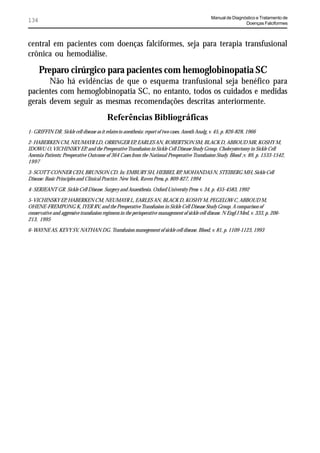 Manual de Diagnóstico e Tratamento de
134                                                                                                               Doenças Falciformes



central em pacientes com doenças falciformes, seja para terapia transfusional
crônica ou hemodiálise.
      Preparo cirúrgico para pacientes com hemoglobinopatia SC
       Não há evidências de que o esquema tranfusional seja benéfico para
pacientes com hemoglobinopatia SC, no entanto, todos os cuidados e medidas
gerais devem seguir as mesmas recomendações descritas anteriormente.
                                          Referências Bibliográficas
1- GRIFFIN DR. Sickle cell disease as it relates to anesthesia: report of two cases. Anesth Analg, v. 45, p. 826-828, 1966

2- HABERKEN CM, NEUMAYR LD, ORRINGER EP, EARLES AN, ROBERTSON SM, BLACK D, ABBOUD MR, KOSHY M,
IDOWU O, VICHINSKY EP, and the Preoperative Transfusion in Sickle Cell Disease Study Group. Cholecystectomy in Sickle Cell
Anemia Patients: Preoperative Outcome of 364 Cases from the National Preoperative Transfusion Study. Blood ;v. 89, p. 1533-1542,
1997

3- SCOTT-CONNER CEH, BRUNSON CD. In: EMBURY SH, HEBBEL RP, MOHANDAS N, STEIBERG MH, Sickle Cell
Disease: Basic Principles and Clinical Practice. New York, Raven Press, p. 809-827, 1994

4- SERJEANT GR. Sickle Cell Disease. Surgery and Anaesthesia. Oxford University Press v. 34, p. 455-4583, 1992

5- VICHINSKY EP, HABERKEN CM, NEUMAYR L, EARLES AN, BLACK D, KOSHY M, PEGELOW C, ABBOUD M,
OHENE-FREMPONG K, IYER RV, and the Preoperative Transfusion in Sickle Cell Disease Study Group. A comparison of
conservative and aggressive transfusion regimens in the perioperative management of sickle cell disease. N Engl J Med, v. 333, p. 206-
213, 1995

6- WAYNE AS, KEVY SV, NATHAN DG. Transfusion manegement of sickle cell disease. Blood, v. 81, p. 1109-1123, 1993
 