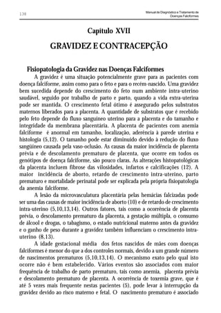 Manual de Diagnóstico e Tratamento de
138                                                                      Doenças Falciformes




                              Capítulo XVII

              GRAVIDEZ E CONTRACEPÇÃO

      Fisiopatologia da Gravidez nas Doenças Falciformes
        A gravidez é uma situação potencialmente grave para as pacientes com
doença falciforme, assim como para o feto e para o recém-nascido. Uma gravidez
bem sucedida depende do crescimento do feto num ambiente intra-uterino
saudável, seguido por trabalho de parto e parto, quando a vida extra-uterina
pode ser mantida. O crescimento fetal ótimo é assegurado pelos substratos
maternos liberados para a placenta. A quantidade de substratos que é recebido
pelo feto depende do fluxo sanguíneo uterino para a placenta e do tamanho e
integridade da membrana placentária. A placenta de pacientes com anemia
falciforme é anormal em tamanho, localização, aderência à parede uterina e
histologia (5,12). O tamanho pode estar diminuído devido à redução do fluxo
sangüíneo causada pela vaso-oclusão. As causas da maior incidência de placenta
prévia e de descolamento prematuro de placenta, que ocorre em todos os
genótipos de doença falciforme, são pouco claras. As alterações histopatológicas
da placenta incluem fibrose das vilosidades, infartos e calcificações (12). A
maior incidência de aborto, retardo de crescimento intra-uterino, parto
prematuro e mortalidade perinatal pode ser explicada pela própria fisiopatologia
da anemia falciforme.
        A lesão da microvasculatura placentária pelas hemácias falcizadas pode
ser uma das causas de maior incidência de aborto (10) e de retardo de crescimento
intra-uterino (5,10,13,14). Outros fatores, tais como a ocorrência de placenta
prévia, o descolamento prematuro da placenta, a gestação múltipla, o consumo
de álcool e drogas, o tabagismo, o estado nutricional materno antes da gravidez
e o ganho de peso durante a gravidez também influenciam o crescimento intra-
uterino (8,13).
        A idade gestacional média dos fetos nascidos de mães com doenças
falciformes é menor do que a dos controles normais, devido a um grande número
de nascimentos prematuros (5,10,13,14). O mecanismo exato pelo qual isto
ocorre não é bem estabelecido. Vários eventos são associados com maior
frequência de trabalho de parto prematuro, tais como anemia, placenta prévia
e descolamento prematuro de placenta. A ocorrência de toxemia grave, que é
até 5 vezes mais frequente nestas pacientes (5), pode levar à interrupção da
gravidez devido ao risco materno e fetal. O nascimento prematuro é associado
 