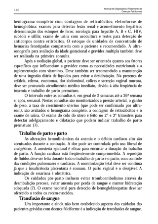 Manual de Diagnóstico e Tratamento de
140                                                                      Doenças Falciformes



hemograma completo com contagem de reticulócitos; eletroforese de
hemoglobina; exames para detectar lesão renal e acometimento hepático;
determinação dos estoques de ferro; sorologia para hepatite A, B e C, HIV,
rubéola e sífilis; exame de urina com urocultura e testes para detecção de
anticorpos contra eritrócitos. O estoque de unidades de concentrado de
hemácias fenotipadas compatíveis com a paciente é recomendado. A ultra-
sonografia para avaliação da idade gestacional e gravidez múltipla também deve
ser realizada na primeira consulta.
       Após a avaliação global, a paciente deve ser orientada quanto aos fatores
específicos que influenciam a gravidez como as necessidades nutricionais e a
suplementação com vitaminas. Deve também ser recomendado a manutenção
de uma ingestão diária de líquidos para evitar a desidratação. Na presença de
cefaléia, edema, escotomas, dor abdominal, cólicas e secreção vaginal mucosa,
deve ser procurado atendimento médico imediato, devido à alta freqüência de
toxemia e trabalho de parto prematuro.
       O intervalo entre as consultas é, em geral de 2 semanas até a 26ª semana
e, após, semanal. Nestas consultas são monitorizados a pressão arterial, o ganho
de peso, a taxa de crescimento uterino (que pode ser confirmado por ultra-
som), são avaliados o hemograma completo, a contagem de reticulócitos e o
exame de urina. O exame do colo do útero é feito no 2º e 3º trimestres para
detectar adelgaçamento e dilatação que podem indicar trabalho de parto
prematuro (7).

      Trabalho de parto e parto
       As alterações hemodinâmicas da anemia e o débito cardíaco alto são
acentuados durante a contração. A dor pode ser controlada pelo uso liberal de
analgésicos. A anestesia epidural é eficaz para encurtar a duração do trabalho
de parto. A função cardíaca está freqüentemente comprometida. A reposição
de fluidos deve ser feita durante todo o trabalho de parto e o parto, com controle
das condições pulmonares e cardíacas. A monitorização fetal deve ser contínua
já que a insuficiência placentária é comum. O parto vaginal é o desejável. A
indicação de cesariana é obstétrica.
       Os cuidados pós-parto incluem evitar tromboembolismo através da
deambulação precoce, evitar anemia por perda de sangue e manter hidratação
adequada (7). O exame neonatal para detecção de hemoglobinopatias deve ser
oferecido a todos os recém-nascidos.
      Transfusão de sangue
      Um importante e ainda não bem estabelecido aspecto dos cuidados das
pacientes grávidas com doença falciforme é a indicação de transfusões de sangue.
 