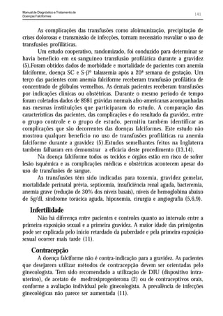 Manual de Diagnóstico e Tratamento de
Doenças Falciformes
                                                                             141


        As complicações das transfusões como aloimunização, precipitação de
crises dolorosas e transmissão de infecções, tornam necessário reavaliar o uso de
transfusões profiláticas.
        Um estudo cooperativo, randomizado, foi conduzido para determinar se
havia benefício em ex-sanguíneo transfusão profilática durante a gravidez
(5).Foram obtidos dados de morbidade e mortalidade de pacientes com anemia
falciforme, doença SC e S-Eº talassemia após a 20ª semana de gestação. Um
terço das pacientes com anemia falciforme receberam transfusão profilática de
concentrado de glóbulos vermelhos. As demais pacientes receberam transfusões
por indicações clínicas ou obstétricas. Durante o mesmo período de tempo
foram coletados dados de 8981 grávidas normais afro-americanas acompanhadas
nas mesmas instituições que participaram do estudo. A comparação das
características das pacientes, das complicações e do resultado da gravidez, entre
o grupo controle e o grupo de estudo, permitiu também identificar as
complicações que são decorrentes das doenças falciformes. Este estudo não
mostrou qualquer benefício no uso de transfusões profiláticas na anemia
falciforme durante a gravidez (5).Estudos semelhantes feitos na Inglaterra
também falharam em demonstrar a eficácia deste procedimento (13,14).
        Na doença falciforme todos os tecidos e órgãos estão em risco de sofrer
lesão isquêmica e as complicações médicas e obstétricas acontecem apesar do
uso de transfusões de sangue.
        As transfusões têm sido indicadas para toxemia, gravidez gemelar,
mortalidade perinatal prévia, septicemia, insuficiência renal aguda, bacteremia,
anemia grave (redução de 30% dos níveis basais), níveis de hemoglobina abaixo
de 5g/dl, síndrome torácica aguda, hipoxemia, cirurgia e angiografia (5,6,9).
     Infertilidade
       Não há diferença entre pacientes e controles quanto ao intervalo entre a
primeira exposição sexual e a primeira gravidez. A maior idade das primigestas
pode ser explicada pelo início retardado da puberdade e pela primeira exposição
sexual ocorrer mais tarde (11).
      Contracepção
      A doença falciforme não é contra-indicação para a gravidez. As pacientes
que desejarem utilizar métodos de contracepção devem ser orientadas pelo
ginecologista. Tem sido recomendado a utilização de DIU (dispositivo intra-
uterino), de acetato de medroxiprogesterona (2) ou de contraceptivos orais,
conforme a avaliação individual pelo ginecologista. A prevalência de infecções
ginecológicas não parece ser aumentada (11).
 