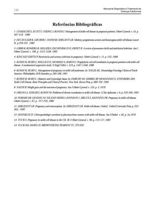 Manual de Diagnóstico e Tratamento de
142                                                                                                          Doenças Falciformes




                                        Referências Bibliográficas
1- CHARACHE S, SCOTT J, NIEBYL J, BONDS J. Management of sickle cell disease in pregnant patients. Obstet Gynecol, v. 55, p.
407-410, 1980

2- DE CEULAER K, GRUBER C, HAYES RJ, SERGANT GR. Medroxy-progesterone acetate and homozygous sickle cell disease.Lancet
II, p.229-231, 1982

3- GIBBS R, ROMERO R, HILLIER S, ESCHENBACH D, SWEET R. A review of premature birth and subclinical infection. Am J
Obstet Gynecol, v. 166, p. 1515-1528, 1992

4- KINCAID-SMITH P. Bacteriuria and urinary infection in pregnancy. Obstet Gynecol, v. 11, p. 533, 1968

5- KOSHI M, BURD L, WALLACE D, MOAWAD A, BARON J. Prophylactic red cell transfusion in pregnant patients with sickle cell
disease. A randomized cooperative study. N Engl J Med, v. 319, p. 1447-1448, 1988

6- KOSHI M, BURD L. Management of pregnancy in sickle cell syndromes. In: NAGEL RL. Hematology/Oncology Clinics of North
America. Philadelphia: W.B.Saunders, p. 585-596, 1991

7- KOSHI M, BURD L. Obstetric and Gynecologic Issues. In: EMBURY SH, HEBBEL RP, MOHANDAS N, STEINBERG MH.
Sickle Cell Disease. Basic Principles and Clinical Practice. New York. Raven Press, p. 689-702, 1994

8- NAEYE R. Weight gain and the outcome of pregnancy. Am J Obstet Gynecol, v. 135, p. 3, 1979

9- ORLINA A, SOSLER S, KOSHY M. Problems of chronic transfusion in sickle cell disease. J Clin Apheresis, v. 6, p. 234-240, 1991

10- POWARS DR, SANDHU M, NILAND-WEISS J, JOHNSON C, BRUCE S, MANNING PR. Pregnancy in sickle cell disease.
Obstet Gynecol, v. 67, p. 217-218, 1986

11- SERGEANT GR. Pregnancy and contraception. In: SERGEANT GR. Sickle cell disease. Oxford, Oxford University Press, p. 353-
363, 1992

12- SHANKLIN D. Clinicopathologic correlates in placentas from women with sickle cell disease. Am J Pathol , v. 82, p. 5a,1976

13- TUCK S. Pregnancy in sickle cell disease in the UK. Br J Obstet Gynecol, v. 90, p. 112-117, 1983

14- TUCK SM, JAMES CE, BREWSTER EM, PEARSON TC, STUDD
 