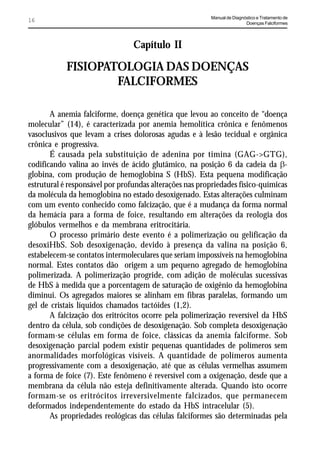 Manual de Diagnóstico e Tratamento de
16                                                                       Doenças Falciformes




                                 Capítulo II

            FISIOPATOLOGIA DAS DOENÇAS
                    FALCIFORMES

       A anemia falciforme, doença genética que levou ao conceito de “doença
molecular” (14), é caracterizada por anemia hemolítica crônica e fenômenos
vasoclusivos que levam a crises dolorosas agudas e à lesão tecidual e orgânica
crônica e progressiva.
       É causada pela substituição de adenina por timina (GAG->GTG),
codificando valina ao invés de ácido glutâmico, na posição 6 da cadeia da E-
globina, com produção de hemoglobina S (HbS). Esta pequena modificação
estrutural é responsável por profundas alterações nas propriedades físico-químicas
da molécula da hemoglobina no estado desoxigenado. Estas alterações culminam
com um evento conhecido como falcização, que é a mudança da forma normal
da hemácia para a forma de foice, resultando em alterações da reologia dos
glóbulos vermelhos e da membrana eritrocitária.
       O processo primário deste evento é a polimerização ou gelificação da
desoxiHbS. Sob desoxigenação, devido à presença da valina na posição 6,
estabelecem-se contatos intermoleculares que seriam impossíveis na hemoglobina
normal. Estes contatos dão origem a um pequeno agregado de hemoglobina
polimerizada. A polimerização progride, com adição de moléculas sucessivas
de HbS à medida que a porcentagem de saturação de oxigênio da hemoglobina
diminui. Os agregados maiores se alinham em fibras paralelas, formando um
gel de cristais líquidos chamados tactóides (1,2).
       A falcização dos eritrócitos ocorre pela polimerização reversível da HbS
dentro da célula, sob condições de desoxigenação. Sob completa desoxigenação
formam-se células em forma de foice, clássicas da anemia falciforme. Sob
desoxigenação parcial podem existir pequenas quantidades de polímeros sem
anormalidades morfológicas visíveis. A quantidade de polímeros aumenta
progressivamente com a desoxigenação, até que as células vermelhas assumem
a forma de foice (7). Este fenômeno é reversível com a oxigenação, desde que a
membrana da célula não esteja definitivamente alterada. Quando isto ocorre
formam-se os eritrócitos irreversivelmente falcizados, que permanecem
deformados independentemente do estado da HbS intracelular (5).
       As propriedades reológicas das células falciformes são determinadas pela
 