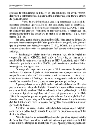 Manual de Diagnóstico e Tratamento de
Doenças Falciformes
                                                                              17


extensão da polimerização da HbS (9,12). Os polímeros, por serem viscosos,
diminuem a deformabilidade dos eritrócitos, diminuindo o seu trânsito através
da microcirculação.
              Vários fatores influenciam o grau de polimerização da desoxiHbS
nas células vermelhas: a porcentagem de HbS intracelular, o grau de desidratação
celular, a concentração de hemoglobina corpuscular média (CHCM), o tempo
de trânsito dos glóbulos vermelhos na microcirculação, a composição das
hemoglobinas dentro das células (% de HbS e % de Hb não-S), o pH, entre
outros (1,2,13).
       Em geral, quanto maior a quantidade de HbS, mais grave é a doença. Os
pacientes homozigóticos para HbS têm quadro clínico, em geral, mais grave do
que os pacientes com hemoglobinopatia SC, SD, SOarab, etc. A associação
com persistência hereditária de hemoglobina fetal confere melhor prognóstico
à doença.
       A desidratação celular aumenta a concentração de hemoglobina
corpuscular média (CHCM), facilitando a falcização, por aumentar a
possibilidade de contato entre as moléculas de HbS. A associação entre HbS e
talassemia, que tende a reduzir a CHCM, pode associar-se a quadros clínicos
menos graves, em alguns casos.
       O espaço de tempo durante o qual a HbS permanece desoxigenada
também é importante. A polimerização aumenta com qualquer aumento do
tempo de trânsito dos eritrócitos através da microcirculação(1,2,13). Assim,
existe maior tendência à falcização nos locais do organismo onde a circulação,
através dos sinusóides, é lenta, como acontece por exemplo no baço.
       A presença de outras hemoglobinas dentro da célula influencia a falcização
porque exerce um efeito de diluição, diminuindo a oportunidade de contato
entre as moléculas de desoxiHbS. A influência sobre a polimerização da HbS
varia com o tipo de hemoglobina não-S que está presente dentro da célula
(13). A hemoglobina que menos participa do polímero é a hemoglobina fetal.
Quanto maior é a porcentagem de hemoglobina fetal, menor é a polimerização
da HbS. Clinicamente, níveis elevados de hemoglobina fetal associam-se à menor
gravidade da doença.
       A acidose, por sua vez, diminui a afinidade da hemoglobina pelo oxigênio,
aumentando a polimerização, através do aumento da quantidade de desoxiHbS
dentro da célula.
       Além do distúrbio na deformabilidade celular, que altera as propriedades
de fluxo das células vermelhas na microcirculação, a polimerização da HbS
causa também alterações na membrana celular. Após repetidos episódios de
 