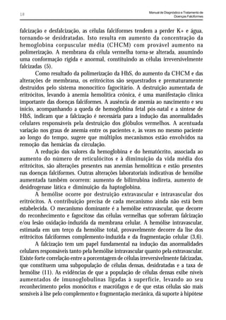 Manual de Diagnóstico e Tratamento de
18                                                                         Doenças Falciformes



falcização e desfalcização, as células falciformes tendem a perder K+ e água,
tornando-se desidratadas. Isto resulta em aumento da concentração da
hemoglobina corpuscular média (CHCM) com provável aumento na
polimerização. A membrana da célula vermelha torna-se alterada, assumindo
uma conformação rígida e anormal, constituindo as células irreversívelmente
falcizadas (5).
       Como resultado da polimerização da HbS, do aumento da CHCM e das
alterações de membrana, os eritrócitos são sequestrados e prematuramente
destruídos pelo sistema monocítico fagocitário. A destruição aumentada de
eritrócitos, levando à anemia hemolítica crônica, é uma manifestação clínica
importante das doenças falciformes. A ausência de anemia ao nascimento e seu
início, acompanhando a queda de hemoglobina fetal pós-natal e a síntese de
HbS, indicam que a falcização é necessária para a indução das anormalidades
celulares responsáveis pela destruição dos glóbulos vermelhos. A acentuada
variação nos graus de anemia entre os pacientes e, às vezes no mesmo paciente
ao longo do tempo, sugere que múltiplos mecanismos estão envolvidos na
remoção das hemácias da circulação.
       A redução dos valores da hemoglobina e do hematócrito, associada ao
aumento do número de reticulócitos e à diminuição da vida média dos
eritrócitos, são alterações presentes nas anemias hemolíticas e estão presentes
nas doenças falciformes. Outras alterações laboratoriais indicativas de hemólise
aumentada também ocorrem: aumento de bilirrubina indireta, aumento de
desidrogenase lática e diminuição da haptoglobina.
       A hemólise ocorre por destruição extravascular e intravascular dos
eritrócitos. A contribuição precisa de cada mecanismo ainda não está bem
estabelecida. O mecanismo dominante é a hemólise extravascular, que decorre
do reconhecimento e fagocitose das células vermelhas que sofreram falcização
e/ou lesão oxidação-induzida da membrana celular. A hemólise intravascular,
estimada em um terço da hemólise total, provavelmente decorre da lise dos
eritrócitos falciformes complemento-induzida e da fragmentação celular (3,6).
       A falcização tem um papel fundamental na indução das anormalidades
celulares responsáveis tanto pela hemólise intravascular quanto pela extravascular.
Existe forte correlação entre a porcentagem de células irreversivelmente falcizadas,
que constituem uma subpopulação de células densas, desidratadas e a taxa de
hemólise (11). As evidências de que a população de células densas exibe níveis
aumentados de imunoglobulinas ligadas à superfície, levando ao seu
reconhecimento pelos monócitos e macrófagos e de que estas células são mais
sensíveis à lise pelo complemento e fragmentação mecânica, dá suporte à hipótese
 