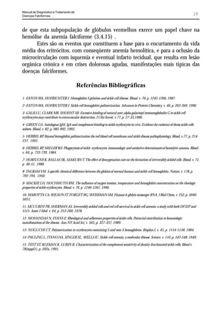 Manual de Diagnóstico e Tratamento de
Doenças Falciformes
                                                                                                                                   19


de que esta subpopulação de glóbulos vermelhos exerce um papel chave na
hemólise da anemia falciforme (3,4,15) .
      Estes são os eventos que constituem a base para o encurtamento da vida
média dos eritrócitos, com conseqüente anemia hemolítica, e para a oclusão da
microcirculação com isquemia e eventual infarto tecidual, que resulta em lesão
orgânica crônica e em crises dolorosas agudas, manifestações mais típicas das
doenças falciformes.

                                         Referências Bibliográficas
1- EATON WA, HOFRICHTER J. Hemoglobin S gelation and sickle cell disease. Blood, v. 70, p. 1245-1266, 1987.

2- EATON WA, HOFRICHTER J. Sickle cell hemoglobin polimerization. Advances in Protein Chemistry, v. 40, p. 263-269, 1990.

3- GALILI U, CLARK MR, SHOEHT SB. Excessive binding of natural anti-alpha galactosyl immunoglobulin G to sickle cell
erythrocytes may contribute to extravascular destruction. J Clin Invest, v.77, p. 27-33,1986.

4- GREEN GA. Autologous IgM, IgA and complement binding to sickle erythrocytes in vivo. Evidence for existence of dense sickle cells
subsets. Blood, v. 82, p. 985-992, 1993.

5- HEBBEL RP. Beyond hemoglobin polimerization the red blood cell membrane and sickle disease pathophysiology. Blood, v.77, p. 214-
237, 1991.

6- HEBBEL RP, MILLER WJ. Phagocytosis of sickle erythrocytes: immunologic and oxidative determinants of hemolytic anemia. Blood ,
v. 64, p. 733-739, 1984.

7- HORIUCHI K, BALLAS SK, ASAKURA T. The effect of deoxygenation rate on the formation of irreversibly sickled cells. Blood, v. 71,
p. 46-51, 1988.

8- INGRAM VM. A specific chemical difference between the globins of normal human and sickle-cell hemoglobin. Nature, v. 178, p.
792-794, 1956.

9- MACKIE LH, HOCHMUTH RM. The influence of oxygen tension, temperature and hemoglobin concentration on the rheologic
properties of sickle erythrocytes. Blood, v. 76, p. 1246-1261, 1990.

10- MAROTTA CA, WILSON JT, FORGET BG, WEISSMAN SM. Human b-globin messenger RNA. J Biol Chem, v. 252, p. 5040-
5051.

11. MCCURDY PR, SHERMAN AS. Irreversibly sickled cells and red cell survival in sickle cell anemia: a study with both DF32P and
51Cr. Amer J Med, v. 64, p. 253-260, 1978.

12- MOHANDAS N, EVANS E. Rheological and adherence properties of sickle cells. Potencial contribution to hematologic
manifestations of the disease. Ann NY Acad Sci, v. 565, p. 327-337, 1989.

13- NOGUCHI CT. Polymerization in erythrocytes containing S and non-S hemoglobins. Biophys J, v. 45, p. 1154-1158, 1984.

14- PAULING L, ITANO HA, SINGER SL, WELLS IC. Sickle-cell anemia, a molecular disease. Science, v. 110, p. 543-548, 1949.

15- TEST ST, KLEMAN K, LUBIN B. Characterization of the complement sensitivity of density-fractionated sickle cells. Blood v.
78(suppl1), p. 202a, 1991.
 