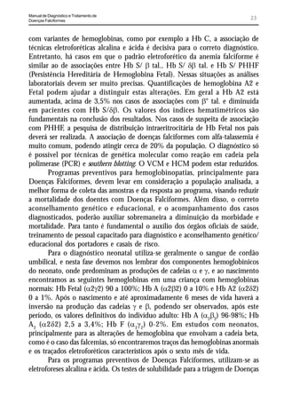 Manual de Diagnóstico e Tratamento de
Doenças Falciformes
                                                                                23


com variantes de hemoglobinas, como por exemplo a Hb C, a associação de
técnicas eletroforéticas alcalina e ácida é decisiva para o correto diagnóstico.
Entretanto, há casos em que o padrão eletroforético da anemia falciforme é
similar ao de associações entre Hb S/ E tal., Hb S/ GE tal. e Hb S/ PHHF
(Persistência Hereditária de Hemoglobina Fetal). Nessas situações as análises
laboratoriais devem ser muito precisas. Quantificações de hemoglobina A2 e
Fetal podem ajudar a distinguir estas alterações. Em geral a Hb A2 está
aumentada, acima de 3,5% nos casos de associações com E° tal. e diminuída
em pacientes com Hb S/GE. Os valores dos índices hematimétricos são
fundamentais na conclusão dos resultados. Nos casos de suspeita de associação
com PHHF, a pesquisa de distribuição intraeritrocitária de Hb Fetal nos pais
deverá ser realizada. A associação de doenças falciformes com alfa-talassemia é
muito comum, podendo atingir cerca de 20% da população. O diagnóstico só
é possível por técnicas de genética molecular como reação em cadeia pela
polimerase (PCR) e southern blotting. O VCM e HCM podem estar reduzidos.
       Programas preventivos para hemoglobinopatias, principalmente para
Doenças Falciformes, devem levar em consideração a população analisada, a
melhor forma de coleta das amostras e da resposta ao programa, visando reduzir
a mortalidade dos doentes com Doenças Falciformes. Além disso, o correto
aconselhamento genético e educacional, e o acompanhamento dos casos
diagnosticados, poderão auxiliar sobremaneira a diminuição da morbidade e
mortalidade. Para tanto é fundamental o auxílio dos órgãos oficiais de saúde,
treinamento de pessoal capacitado para diagnóstico e aconselhamento genético/
educacional dos portadores e casais de risco.
       Para o diagnóstico neonatal utiliza-se geralmente o sangue de cordão
umbilical, e nesta fase devemos nos lembrar dos componentes hemoglobínicos
do neonato, onde predominam as produções de cadeias D e J, e ao nascimento
encontramos as seguintes hemoglobinas em uma criança com hemoglobinas
normais: Hb Fetal (D2J2) 90 a 100%; Hb A (D2E2) 0 a 10% e Hb A2 (D2G2)
0 a 1%. Após o nascimento e até aproximadamente 6 meses de vida haverá a
inversão na produção das cadeias J e E, podendo ser observados, após este
período, os valores definitivos do indivíduo adulto: Hb A (D2E2) 96-98%; Hb
A 2 (D2G2) 2,5 a 3,4%; Hb F (D 2J 2) 0-2%. Em estudos com neonatos,
principalmente para as alterações de hemoglobina que envolvam a cadeia beta,
como é o caso das falcemias, só encontraremos traços das hemoglobinas anormais
e os traçados eletroforéticos característicos após o sexto mês de vida.
       Para os programas preventivos de Doenças Falciformes, utilizam-se as
eletroforeses alcalina e ácida. Os testes de solubilidade para a triagem de Doenças
 