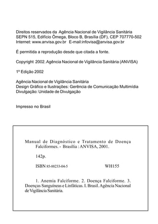 Direitos reservados da Agência Nacional de Vigilância Sanitária
SEPN 515, Edifício Ômega, Bloco B, Brasília (DF), CEP 707770-502
Internet: www.anvisa.gov.br E-mail:infovisa@anvisa.gov.br

É permitida a reprodução desde que citada a fonte.

Copyright 2002. Agência Nacional de Vigilância Sanitária (ANVISA)

1º Edição 2002

Agência Nacional de Vigilância Sanitária
Design Gráfico e Ilustrações: Gerência de Comunicação Multimídia
Divulgação: Unidade de Divulgação


Impresso no Brasil




    Manual de Diagnóstico e Tratamento de Doença
        Falciformes. - Brasília : ANVISA, 2001.

          142p.

          ISBN 85-88233-04-5                     WH155


          1. Anemia Falciforme. 2. Doença Falciforme. 3.
    Doenças Sanguíneas e Linfáticas. I. Brasil. Agência Nacional
    de Vigilância Sanitária.
 