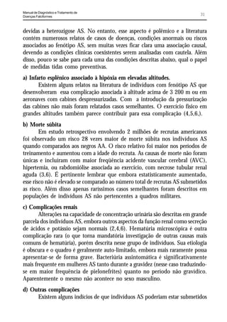 Manual de Diagnóstico e Tratamento de
Doenças Falciformes
                                                                             31


devidas a heterozigose AS. No entanto, esse aspecto é polêmico e a literatura
contém numerosos relatos de casos de doenças, condições anormais ou riscos
associados ao fenótipo AS, sem muitas vezes ficar clara uma associação causal,
devendo as condições clínicas coexistentes serem analisadas com cautela. Além
disso, pouco se sabe para cada uma das condições descritas abaixo, qual o papel
de medidas tidas como preventivas.
a) Infarto esplênico associado à hipóxia em elevadas altitudes.
       Existem alguns relatos na literatura de indivíduos com fenótipo AS que
desenvolveram essa complicação associada à altitude acima de 3 200 m ou em
aeronaves com cabines despressurizadas. Com a introdução da pressurização
das cabines não mais foram relatados casos semelhantes. O exercício físico em
grandes altitudes também parece contribuir para essa complicação (4,5,6,).
b) Morte súbita
        Em estudo retrospectivo envolvendo 2 milhões de recrutas americanos
foi observado um risco 28 vezes maior de morte súbita nos indivíduos AS
quando comparados aos negros AA. O risco relativo foi maior nos períodos de
treinamento e aumentou com a idade do recruta. As causas de morte não foram
únicas e incluíram com maior freqüência acidente vascular cerebral (AVC),
hipertemia, ou rabdomiólise associada ao exercício, com necrose tubular renal
aguda (3,6). É pertinente lembrar que embora estatisticamente aumentado,
esse risco não é elevado se comparado ao número total de recrutas AS submetidos
as risco. Além disso apenas raríssimos casos semelhantes foram descritos em
populações de indivíduos AS não pertencentes a quadros militares.
c) Complicações renais
       Alterações na capacidade de concentração urinária são descritas em grande
parcela dos indivíduos AS, embora outros aspectos da função renal como secreção
de ácidos e potássio sejam normais (2,4,6). Hematúria microscópica é outra
complicação rara (o que torna mandatória investigação de outras causas mais
comuns de hematúria), porém descrita nesse grupo de indivíduos. Sua etiologia
é obscura e o quadro é geralmente auto-limitado, embora mais raramente possa
apresentar-se de forma grave. Bacteriúria assintomática é significativamente
mais frequente em mulheres AS tanto durante a gravidez (nesse caso traduzindo-
se em maior frequência de pielonefrites) quanto no período não gravídico.
Aparentemente o mesmo não acontece no sexo masculino.
d) Outras complicações
     Existem alguns indícios de que indivíduos AS poderiam estar submetidos
 