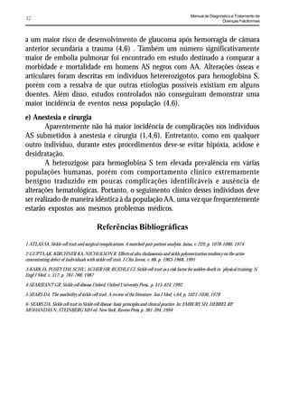 Manual de Diagnóstico e Tratamento de
32                                                                                                             Doenças Falciformes



a um maior risco de desenvolvimento de glaucoma após hemorragia de câmara
anterior secundária a trauma (4,6) . Também um número significativamente
maior de embolia pulmonar foi encontrado em estudo destinado a comparar a
morbidade e mortalidade em homens AS negros com AA. Alterações ósseas e
articulares foram descritas em indivíduos hetererozigotos para hemoglobina S,
porém com a ressalva de que outras etiologias possíveis existiam em alguns
doentes. Além disso, estudos controlados não conseguiram demonstrar uma
maior incidência de eventos nessa população (4,6).
e) Anestesia e cirurgia
        Aparentemente não há maior incidência de complicações nos indivíduos
AS submetidos à anestesia e cirurgia (1,4,6). Entretanto, como em qualquer
outro indivíduo, durante estes procedimentos deve-se evitar hipóxia, acidose e
desidratação.
        A heterozigose para hemoglobina S tem elevada prevalência em várias
populações humanas, porém com comportamento clínico extremamente
benigno traduzido em poucas complicações identificáveis e ausência de
alterações hematológicas. Portanto, o seguimento clínico desses indivíduos deve
ser realizado de maneira idêntica à da população AA, uma vez que frequentemente
estarão expostos aos mesmos problemas médicos.

                                         Referências Bibliográficas
1-ATLAS SA. Sickle cell trait and surgical complications. A matched-pair patient analysis. Jama, v. 229, p. 1078-1080, 1974

2-GUPTA AK, KIRCHNER KA, NICHOLSON R. Effects of alta-thalassemia and sickle polymerization tendency on the urine
concentrating defect of individuals with sickle cell trait. J Clin Invest, v. 88, p. 1963-1968, 1991

3-KARK JA, POSEY DM, SCHU, ACHER HR, RUEHLE CJ. Sickle cell trait as a risk factor for sudden death in ´physical training. N
Engl J Med, v. 317, p. 781-788, 1987

4-SEARJEANT GR. Sickle cell disease.Oxford, Oxford University Press., p. 415-424, 1992.

5-SEARS DA. The morbidity of sickle cell trait. A review of the literature. Am J Med, v.64, p. 1021-1036, 1978

6- SEARS DA. Sickle cell trait in Sickle cell disease: basic principles and clinical practice. In: EMBURY SH, HEBBEL RP,
MOHANDAS N, STEINBERG MH ed. New York, Ravem Press, p. 381-394, 1994
 