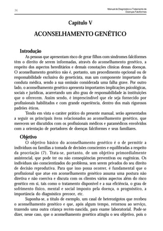Manual de Diagnóstico e Tratamento de
36                                                                       Doenças Falciformes




                                 Capítulo V

            ACONSELHAMENTO GENÉTICO

     Introdução
       As pessoas que apresentam risco de gerar filhos com síndromes falciformes
têm o direito de serem informadas, através do aconselhamento genético, a
respeito dos aspectos hereditários e demais conotações clínicas dessas doenças.
O aconselhamento genético não é, portanto, um procedimento opcional ou de
responsabilidade exclusiva do geneticista, mas um componente importante da
conduta médica, sendo a sua omissão considerada uma falha grave. Por outro
lado, o aconselhamento genético apresenta importantes implicações psicológicas,
sociais e jurídicas, acarretando um alto grau de responsabilidade às instituições
que o oferecem. Assim sendo, é imprescindível que ele seja fornecido por
profissionais habilitados e com grande experiência, dentro dos mais rigorosos
padrões éticos.
       Tendo em vista o caráter prático do presente manual, serão apresentados
a seguir os principais itens relacionados ao aconselhamento genético, que
merecem ser discutidos com os profissionais médicos e paramédicos envolvidos
com a orientação de portadores de doenças falciformes e seus familiares.

     Objetivo
       O objetivo básico do aconselhamento genético é o de permitir a
indivíduos ou famílias a tomada de decisões conscientes e equilibradas a respeito
da procriação (7). Trata-se, portanto, de um objetivo primordialmente
assistencial, que pode ter ou não conseqüências preventivas ou eugênicas. Os
indivíduos são conscientizados do problema, sem serem privados do seu direito
de decisão reprodutiva. Para que isso possa ocorrer, é fundamental que o
profissional que atue em aconselhamento genético assuma uma postura não
diretiva e não coerciva e discuta com os clientes vários aspectos além do risco
genético em si, tais como o tratamento disponível e a sua eficiência, o grau de
sofrimento físico, mental e social imposto pela doença, o prognóstico, a
importância do diagnóstico precoce, etc.
       Suponha-se, a título de exemplo, um casal de heterozigotos que recebeu
o aconselhamento genético e que, após algum tempo, retornou ao serviço,
trazendo uma outra criança recém-nascida, para exame laboratorial. Pode-se
dizer, nesse caso, que o aconselhamento genético atingiu o seu objetivo, pois o
 