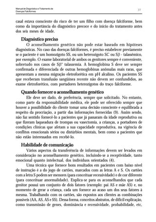 Manual de Diagnóstico e Tratamento de
Doenças Falciformes
                                                                                 37


casal estava consciente do risco de ter um filho com doença falciforme, bem
como da importância do diagnóstico precoce e do início do tratamento antes
dos seis meses de idade.
     Diagnóstico preciso
       O aconselhamento genético não pode estar baseado em hipóteses
diagnósticas. No caso das doenças falciformes, é preciso estabelecer previamente
se o paciente é um homozigoto SS, ou um heterozigoto SC ou SE - talassêmico,
por exemplo. O exame laboratorial de ambos os genitores sempre é conveniente,
sobretudo nos casos de SE° talassemia. A hemoglobina S deve ser sempre
confirmada e diferenciada de outras hemoglobinas anômalas mais raras, que
apresentam a mesma migração eletroforética em pH alcalino. Os pacientes SS
que receberam transfusão sangüínea recente não devem ser confundidos, ao
exame eletroforético, com portadores heterozigotos do traço falciforme.
     Quando fornecer o aconselhamento genético
       Ele deve ser dado, de preferência, sempre que solicitado. No entanto,
como parte da responsabilidade médica, ele pode ser oferecido sempre que
houver a possibilidade do cliente tomar uma decisão consciente e equilibrada a
respeito da procriação, a partir das informações fornecidas (9). Assim sendo,
não faz sentido fornecê-lo a pacientes que já passaram da idade reprodutiva ou
que fizeram laqueadura de trompas ou vasectomia, a crianças, a portadores de
condições clínicas que afetam a sua capacidade reprodutiva, na vigência de
conflitos emocionais sérios ou distúrbios mentais, bem como a pacientes que
não estão interessados em recebê-lo.
     Habilidade de comunicação
       Vários aspectos da transferência de informações devem ser levados em
consideração no aconselhamento genético, incluindo-se a receptividade, tanto
emocional quanto intelectual, dos indivíduos orientados (4).
       Uma técnica que fornece bons resultados em pacientes com baixo nível
de instrução é a do jogo de cartões, marcados com as letras A e S. Os cartões
com a letra S podem ser menores (para conceituar recessividade) e de cor diferente
(para conceituar anormalidade). Explica-se para os aconselhandos que cada
genitor possui um conjunto de dois fatores (exemplo: pai AS e mãe AS) e, no
momento de gerar a criança, cada um fornece ao acaso um dos seus fatores à
mesma. Trabalhando com os cartões, são expostos aos clientes as combinações
possíveis (AA, AS, AS e SS). Dessa forma, conceitos abstratos, de difícil explicação,
como transmissão de genes, dominância e recessividade, probabilidade, etc,
 