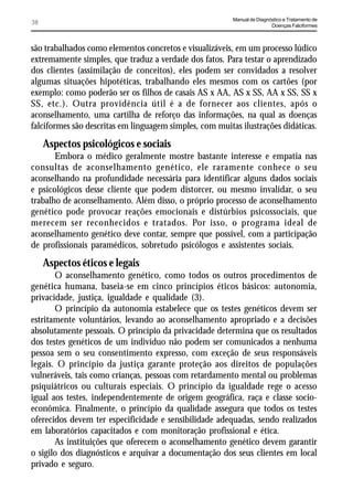 Manual de Diagnóstico e Tratamento de
38                                                                       Doenças Falciformes



são trabalhados como elementos concretos e visualizáveis, em um processo lúdico
extremamente simples, que traduz a verdade dos fatos. Para testar o aprendizado
dos clientes (assimilação de conceitos), eles podem ser convidados a resolver
algumas situações hipotéticas, trabalhando eles mesmos com os cartões (por
exemplo: como poderão ser os filhos de casais AS x AA, AS x SS, AA x SS, SS x
SS, etc.). Outra providência útil é a de fornecer aos clientes, após o
aconselhamento, uma cartilha de reforço das informações, na qual as doenças
falciformes são descritas em linguagem simples, com muitas ilustrações didáticas.
     Aspectos psicológicos e sociais
       Embora o médico geralmente mostre bastante interesse e empatia nas
consultas de aconselhamento genético, ele raramente conhece o seu
aconselhando na profundidade necessária para identificar alguns dados sociais
e psicológicos desse cliente que podem distorcer, ou mesmo invalidar, o seu
trabalho de aconselhamento. Além disso, o próprio processo de aconselhamento
genético pode provocar reações emocionais e distúrbios psicossociais, que
merecem ser reconhecidos e tratados. Por isso, o programa ideal de
aconselhamento genético deve contar, sempre que possível, com a participação
de profissionais paramédicos, sobretudo psicólogos e assistentes sociais.
     Aspectos éticos e legais
       O aconselhamento genético, como todos os outros procedimentos de
genética humana, baseia-se em cinco princípios éticos básicos: autonomia,
privacidade, justiça, igualdade e qualidade (3).
       O princípio da autonomia estabelece que os testes genéticos devem ser
estritamente voluntários, levando ao aconselhamento apropriado e a decisões
absolutamente pessoais. O princípio da privacidade determina que os resultados
dos testes genéticos de um indivíduo não podem ser comunicados a nenhuma
pessoa sem o seu consentimento expresso, com exceção de seus responsáveis
legais. O princípio da justiça garante proteção aos direitos de populações
vulneráveis, tais como crianças, pessoas com retardamento mental ou problemas
psiquiátricos ou culturais especiais. O princípio da igualdade rege o acesso
igual aos testes, independentemente de origem geográfica, raça e classe socio-
econômica. Finalmente, o princípio da qualidade assegura que todos os testes
oferecidos devem ter especificidade e sensibilidade adequadas, sendo realizados
em laboratórios capacitados e com monitoração profissional e ética.
       As instituições que oferecem o aconselhamento genético devem garantir
o sigilo dos diagnósticos e arquivar a documentação dos seus clientes em local
privado e seguro.
 