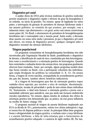 Manual de Diagnóstico e Tratamento de
Doenças Falciformes
                                                                                39



     Diagnóstico pré-natal
       A análise direta do DNA pelas técnicas modernas de genética molecular
permite atualmente o diagnóstico rápido e eficiente do gene da hemoglobina S
no embrião, no início da gravidez. No entanto, apesar de legalizada em vários
países, a interrupção da gestação de portadores de doenças falciformes ainda é
um assunto polêmico, ao contrário do que acontece, por exemplo, com a
talassemia maior, cujo abortamento é, em geral, aceito com menos controvérsias
nesses países (6). No Brasil, o abortamento de portadores de hemoglobinopatias
hereditárias não é contemplado com a isenção penal. Assim sendo, a discussão
desse assunto em nosso meio ainda é prematura, já que o diagnóstico pré-natal
não oferece, em termos de diagnóstico precoce, qualquer vantagem sobre o
diagnóstico neonatal das doenças falciformes.
     Triagem populacional
       Os programas comunitários de hemoglobinopatias hereditárias têm sido
incentivados pela Organização Mundial da Saúde, possibilitando o diagnóstico
de doentes, a identificação de casais de risco, constituídos por dois heterozigotos,
bem como o reconhecimento e a orientação genética de heterozigotos. Quando
bem controlados e realizados dentro das normas éticas, tais programas geralmente
oferecem bons resultados. Assim, por exemplo, alguns programas-modelo desse
tipo foram testados no Brasil, com a participação voluntária dos indivíduos,
após ampla divulgação do problema na comunidade (1, 8, 11). Da mesma
forma, a triagem de recém-nascidos, acompanhada do aconselhamento genético
dos pais dos doentes, também oferece benefícios indiscutíveis.
       Já a triagem de heterozigotos para fins de orientação genética requer
cuidados éticos especiais, por envolver o risco de rotulação, discriminação,
estigmatização, invasão de privacidade e perda de auto-estima desses indivíduos
(5). Teoricamente, o ideal seria fornecer a orientação genética a jovens com a
maturidade suficiente para assimilá-la, mas que ainda não tivessem estabelecido
vínculos reprodutivos. No entanto, alguns estudos de avaliação dos efeitos da
orientação genética têm demonstrado que, na prática, ela tem pouca influência
na escolha do futuro cônjuge (10).
       O programa nacional de triagem da anemia falciforme implantado nos
EUA na década de 70 e, posteriormente, extinto teve efeitos indesejáveis e logo
se tornou foco de disputas políticas e raciais. As principais falhas desse programa
foram a obrigatoriedade da triagem genética, a confusão entre o traço falciforme
e a anemia falciforme, a falta de infra-estrutura para o fornecimento de
aconselhamento genético adequado e a ausência de sigilo médico (8). Por isso,
 