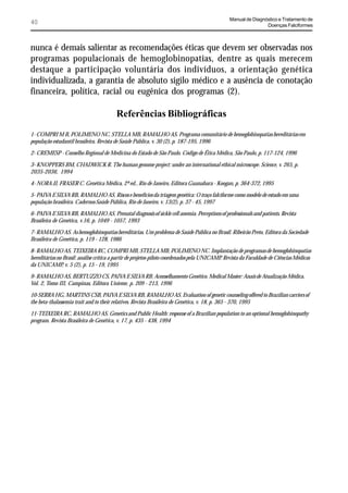 Manual de Diagnóstico e Tratamento de
40                                                                                                             Doenças Falciformes



nunca é demais salientar as recomendações éticas que devem ser observadas nos
programas populacionais de hemoglobinopatias, dentre as quais merecem
destaque a participação voluntária dos indivíduos, a orientação genética
individualizada, a garantia de absoluto sigilo médico e a ausência de conotação
financeira, política, racial ou eugênica dos programas (2).

                                         Referências Bibliográficas
1- COMPRI M B, POLIMENO NC, STELLA MB, RAMALHO AS. Programa comunitário de hemoglobinopatias hereditárias em
população estudantil brasileira. Revista de Saúde Pública, v. 30 (2), p. 187-195, 1996

2- CREMESP - Conselho Regional de Medicina do Estado de São Paulo. Código de Ética Médica, São Paulo, p. 117-124, 1996

3- KNOPPERS BM, CHADWICK R. The human genome project: under an international ethical microscope. Science, v. 265, p.
2035-2036, 1994

4- NORA JJ, FRASER C. Genética Médica, 2ª ed., Rio de Janeiro, Editora Guanabara - Koogan, p. 364-372, 1995

5- PAIVA E SILVA RB, RAMALHO AS. Riscos e benefícios da triagem genética: O traço falciforme como modelo de estudo em uma
população brasileira. Cadernos Saúde Pública, Rio de Janeiro, v. 13(2), p. 37 - 45, 1997

6- PAIVA E SILVA RB, RAMALHO AS. Prenatal diagnosis of sickle cell anemia. Perceptions of professionals and patients. Revista
Brasileira de Genética, v.16, p. 1049 - 1057, 1993

7- RAMALHO AS. As hemoglobinopatias hereditárias. Um problema de Saúde Pública no Brasil. Ribeirão Preto, Editora da Sociedade
Brasileira de Genética, p. 119 - 128, 1986

8- RAMALHO AS, TEIXEIRA RC, COMPRI MB, STELLA MB, POLIMENO NC. Implantação de programas de hemoglobinopatias
hereditárias no Brasil: análise crítica a partir de projetos-piloto coordenados pela UNICAMP. Revista da Faculdade de Ciências Médicas
da UNICAMP, v. 5 (2), p. 15 - 19, 1995

9- RAMALHO AS, BERTUZZO CS, PAIVA E SILVA RB. Aconselhamento Genético. Medical Master: Anais de Atualização Médica,
Vol. 2, Tomo III, Campinas, Editora Unieme, p. 209 - 213, 1996

10-SERRA HG, MARTINS CSB, PAIVA E SILVA RB, RAMALHO AS. Evaluation of genetic counseling offered to Brazilian carriers of
the beta-thalassemia trait and to their relatives. Revista Brasileira de Genética, v. 18, p. 365 - 370, 1995

11-TEIXEIRA RC, RAMALHO AS. Genetics and Public Health: response of a Brazilian population to an optional hemoglobinopathy
program. Revista Brasileira de Genética, v. 17, p. 435 - 438, 1994
 
