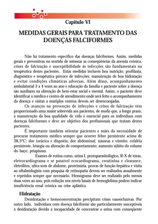 Capítulo VI

   MEDIDAS GERAIS PARA TRATAMENTO DAS
         DOENÇAS FALCIFORMES

        Não há tratamento específico das doenças falciformes. Assim, medidas
gerais e preventivas no sentido de minorar as conseqüências da anemia crônica,
crises de falcização e susceptibilidade às infecções são fundamentais na
terapêutica destes pacientes. Estas medidas incluem boa nutrição; profilaxia,
diagnóstico e terapêutica precoce de infecções; manutenção de boa hidratação
e evitar condições climáticas adversas. Além disso, acompanhamento
ambulatorial 2 a 4 vezes ao ano e educação da família e paciente sobre a doença
são auxiliares na obtenção de bem-estar social e mental. Assim, o paciente deve
identificar o médico e centro de atendimento onde será feito o acompanhamento
da doença e visitas a mútiplos centros devem ser desencorajadas.
        Os avanços na prevenção de infecções e crises de falcização têm
proporcionado uma maior sobrevida aos pacientes, de modo que, a longo prazo,
a manutenção da boa qualidade de vida é essencial para os indivíduos com
doenças falciformes e deve ser objetivo dos profissionais que tratam destes
pacientes.
        É importante também orientar pacientes e mães da necessidade de
procurar tratamento médico sempre que ocorrer febre persistente acima de
38,3ºC; dor torácica e dispnéia; dor abdominal, náuseas e vômito; cefaléia
persistente, letargia ou alteração de comportamento; aumento súbito do volume
do baço; priapismo.
               Exames de rotina como, urina I, protoparasitológico, R-X de tórax,
eletrocardiograma e se possível ecocardiograma, creatinina e clearance,
eletrólitos, ultra-som de abdome, proteinúria, provas de função hepática e visita
ao oftalmologista com pesquisa de retinopatia devem ser realizados anualmente
e repetidos sempre que necessário. Hemograma deve ser realizado pelo menos
duas vezes ao ano, pois redução nos níveis basais de hemoglobina podem indicar
insuficiência renal crônica ou crise aplástica

   Hidratação
       Desidratação e hemoconcentração precipitam crises vasooclusivas. Por
outro lado, indivíduos com doença falciforme são particularmente susceptíveis
à desidratação devido à incapacidade de concentrar a urina com conseqüente
 