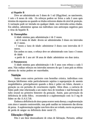 Manual de Diagnóstico e Tratamento de
46                                                                       Doenças Falciformes



   a) Hepatite B
       Deve ser administrada em 3 doses de 1 ml (20µg/dose), ao nascimento,
1 mês e 6 meses de vida. Os reforços podem ser feitos a cada 5 anos após
término do esquema ou quando os títulos estiverem abaixo do nível de proteção.
A vacinação pode ser iniciada em qualquer idade, nos intervalos acima citados.
Em adultos, administrar apenas nos indivíduos com anticorpos negativos para
o vírus da hepatite B.
     b) Haemophilus
        A idade mínima para administração é de 2 meses.
        - até 6 meses de idade: devem ser administradas 3 doses em intervalos
        de 2 meses.
        - 7 meses a 1ano de idade: administrar 2 doses com intervalos de 2
        meses.
        Em ambos os casos, o reforço deve ser administrado com 1ano e 3 meses
        de idade
        -a partir de 1 ano até 18 anos de idade: administrar em dose única.
   c) Pneumococos
      A idade mínima para administração é de 2 anos com reforço a cada 5
anos. Não realizar reforços em intervalos menores do que 5 anos pois os efeitos
adversos da vacina podem ser exacerbados.
     Nutrição
       Assim como outros pacientes com hemólise crônica, indivíduos com
doenças falciformes estão particularmente sujeitos à superposição de anemia
megaloblástica, principalmente quando a dieta é pobre em folato, durante a
gestação ou em períodos de crescimento rápido. Além disso, a carência de
folato pode estar relacionada a um maior risco de trombose e mal-formação de
tubo neural no primeiro bimestre da gestação. Assim, para prevenção da
deficiência de ácido fólico, recomenda-se a suplementação com 1a 2 mg de
folato ao dia (1,4,5,7,8).
       Embora a deficiência de zinco possa ocorrer nesta doença, a suplementação
com zinco é assunto controvertido, mas pode auxiliar no tratamento das úlceras
de perna. A suplementação regular com ferro deve ser evitada, exceto na presença
de perda de sangue ou deficiência deste metal (7).
     Educação e Higiene
        Frio é um fator desencadeante de crises de falcização. Portanto, utilizar
 