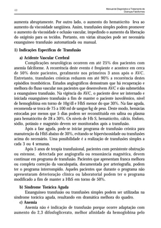 Manual de Diagnóstico e Tratamento de
48                                                                      Doenças Falciformes



aumenta abruptamente. Por outro lado, o aumento do hematócrito leva ao
aumento da viscosidade sangüínea. Assim, transfusões simples podem promover
o aumento da viscosidade e oclusão vascular, impedindo o aumento da liberação
do oxigênio para os tecidos. Portanto, em várias situações pode ser necessária
exsanguíneo transfusão automatizada ou manual.
1) Indicações Específicas de Transfusão
    a) Acidente Vascular Cerebral
       Complicações neurológicas ocorrem em até 25% dos pacientes com
anemia falciforme. A recorrência deste evento é freqüente e acontece em cerca
de 50% deste pacientes, geralmente nos primeiros 3 anos após o AVC.
Entretanto, transfusões crônicas reduzem em até 90% a recorrência destes
episódios trombóticos. Estudos angiográficos demostram que há recuperação e
melhora do fluxo vascular nos pacientes que desenvolvem AVC e são submetidos
a exsanguíneo transfusão. Na vigência do AVC, o paciente deve ser internado e
iniciada exsanguíneo transfusão a fim de manter o paciente isovolêmico, nível
de hemoglobina em torno de 10g/dl e HbS menor do que 30%. Na fase aguda,
recomenda-se troca de 75 a 100 ml de sangue/kg de peso. Deste modo, hemácias
estocadas por menos que 5 dias podem ser reconstituída em salina ou plasma
para hematócrito de 28 a 30%. Os níveis de Hb S, hematócrito, cálcio, fósforo,
sódio, potássio e magnésio devem ser monitorados após a transfusão.
       Após a fase aguda, pode-se iniciar programa de transfusão crônica para
manutenção da HbS abaixo de 30%, evitando-se hiperviscosidade ou transfusões
acima do necessário. Uma possibilidade é a realização de transfusões simples a
cada 3 ou 4 semanas.
       Após 5 anos de terapia transfusional, pacientes com persistente obstrução
ou estenose, detectada por angiografia ou ressonância magnética, devem
continuar em programa de transfusão. Pacientes que apresentam franca melhora
ou completa correção da vasculopatia, documentada por arteriografia, podem
ter o programa interrompido. Aqueles pacientes que durante o programa não
apresentaram deterioração clínica ou laboratorial podem ter o programa
modificado a fim de manter a HbS em torno de 50%.
   b) Síndrome Torácica Aguda
      Exsanguíneo transfusão ou transfusões simples podem ser utilizadas na
síndrome torácica aguda, resultando em dramática melhora do quadro.
   c) Anemia
      Anemia não é indicação de transfusão porque ocorre adaptação com
aumento do 2,3 difosfoglicerato, melhor afinidade da hemoglobina pelo
 
