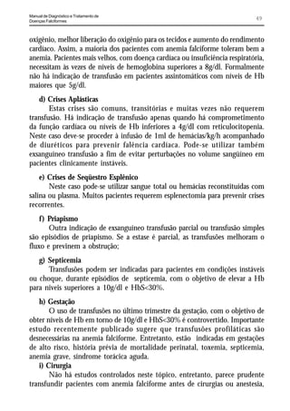 Manual de Diagnóstico e Tratamento de
Doenças Falciformes
                                                                              49


oxigênio, melhor liberação do oxigênio para os tecidos e aumento do rendimento
cardíaco. Assim, a maioria dos pacientes com anemia falciforme toleram bem a
anemia. Pacientes mais velhos, com doença cardíaca ou insuficiência respiratória,
necessitam às vezes de níveis de hemoglobina superiores a 8g/dl. Formalmente
não há indicação de transfusão em pacientes assintomáticos com níveis de Hb
maiores que 5g/dl.
   d) Crises Aplásticas
       Estas crises são comuns, transitórias e muitas vezes não requerem
transfusão. Há indicação de transfusão apenas quando há comprometimento
da função cardíaca ou níveis de Hb inferiores a 4g/dl com reticulocitopenia.
Neste caso deve-se proceder à infusão de 1ml de hemácias/kg/h acompanhado
de diuréticos para prevenir falência cardíaca. Pode-se utilizar também
exsanguíneo transfusão a fim de evitar perturbações no volume sangüíneo em
pacientes clinicamente instáveis.
    e) Crises de Seqüestro Esplênico
       Neste caso pode-se utilizar sangue total ou hemácias reconstituídas com
salina ou plasma. Muitos pacientes requerem esplenectomia para prevenir crises
recorrentes.
    f) Priapismo
       Outra indicação de exsanguíneo transfusão parcial ou transfusão simples
são episódios de priapismo. Se a estase é parcial, as transfusões melhoram o
fluxo e previnem a obstrução;
   g) Septicemia
      Transfusões podem ser indicadas para pacientes em condições instáveis
ou choque, durante episódios de septicemia, com o objetivo de elevar a Hb
para níveis superiores a 10g/dl e HbS<30%.
   h) Gestação
       O uso de transfusões no último trimestre da gestação, com o objetivo de
obter níveis de Hb em torno de 10g/dl e HbS<30% é controvertido. Importante
estudo recentemente publicado sugere que transfusões profiláticas são
desnecessárias na anemia falciforme. Entretanto, estão indicadas em gestações
de alto risco, história prévia de mortalidade perinatal, toxemia, septicemia,
anemia grave, síndrome torácica aguda.
   i) Cirurgia
       Não há estudos controlados neste tópico, entretanto, parece prudente
transfundir pacientes com anemia falciforme antes de cirurgias ou anestesia,
 