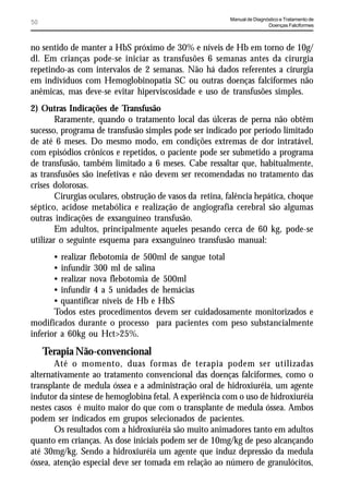 Manual de Diagnóstico e Tratamento de
50                                                                        Doenças Falciformes



no sentido de manter a HbS próximo de 30% e níveis de Hb em torno de 10g/
dl. Em crianças pode-se iniciar as transfusões 6 semanas antes da cirurgia
repetindo-as com intervalos de 2 semanas. Não há dados referentes a cirurgia
em indivíduos com Hemoglobinopatia SC ou outras doenças falciformes não
anêmicas, mas deve-se evitar hiperviscosidade e uso de transfusões simples.
2) Outras Indicações de Transfusão
        Raramente, quando o tratamento local das úlceras de perna não obtêm
sucesso, programa de transfusão simples pode ser indicado por período limitado
de até 6 meses. Do mesmo modo, em condições extremas de dor intratável,
com episódios crônicos e repetidos, o paciente pode ser submetido a programa
de transfusão, também limitado a 6 meses. Cabe ressaltar que, habitualmente,
as transfusões são inefetivas e não devem ser recomendadas no tratamento das
crises dolorosas.
        Cirurgias oculares, obstrução de vasos da retina, falência hepática, choque
séptico, acidose metabólica e realização de angiografia cerebral são algumas
outras indicações de exsanguíneo transfusão.
        Em adultos, principalmente aqueles pesando cerca de 60 kg, pode-se
utilizar o seguinte esquema para exsanguíneo transfusão manual:
       • realizar flebotomia de 500ml de sangue total
       • infundir 300 ml de salina
       • realizar nova flebotomia de 500ml
       • infundir 4 a 5 unidades de hemácias
       • quantificar níveis de Hb e HbS
       Todos estes procedimentos devem ser cuidadosamente monitorizados e
modificados durante o processo para pacientes com peso substancialmente
inferior a 60kg ou Hct>25%.
     Terapia Não-convencional
       Até o momento, duas formas de terapia podem ser utilizadas
alternativamente ao tratamento convencional das doenças falciformes, como o
transplante de medula óssea e a administração oral de hidroxiuréia, um agente
indutor da síntese de hemoglobina fetal. A experiência com o uso de hidroxiuréia
nestes casos é muito maior do que com o transplante de medula óssea. Ambos
podem ser indicados em grupos selecionados de pacientes.
       Os resultados com a hidroxiuréia são muito animadores tanto em adultos
quanto em crianças. As dose iniciais podem ser de 10mg/kg de peso alcançando
até 30mg/kg. Sendo a hidroxiuréia um agente que induz depressão da medula
óssea, atenção especial deve ser tomada em relação ao número de granulócitos,
 