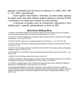 plaquetas e reticulócitos que não devem ser inferiores a 2 x 109/L, 100 x 109/
L e 50 x 109/L respectivamente.
      Outros agentes como butirato e derivados, ou outros ácidos orgânicos
de cadeias curtas como ácido valpróico também induzem ao aumento da HbF
e encontram-se em estudo para eventual uso nestes pacientes.
      A associação de grandes doses de eritropoetina, hidroxiuréia e ferro
também parece aumentar substancialmente os níveis de HbF.

                                        Referências Bibliográficas
1- DOVER GJ, VICHINSKY EP, SERJEANT GR, ECKMAN JR. Update in the treatment of sickle cell anemia: issues in supportive
care and new strategies. Education Program of the American Society of Hematology, p. 21-32, 1996

2- GASTON MH, VERTER JI. Prophylaxis with oral penicillin in children with sickle cell anemia: a randomized trial. New England
Jornal Medicine, v. 314, p. 1593-1598, 1986

3- KING KE, NESS PM. Treating anemia. Hematology/ Oncology Clinics of North America, v. 10, p. 1305-1320, 1996

4- KOSHY M, DORN L. Continuing care for adult patients with sickle cell disease. Hematology/ Oncology Clinics of North America, v.
10, p.1265-1273, 1996

5- PLATT OS. The Sickle Syndromes in Blood. In: HANDIN RI, LUX SE, STOSSEL TP. J.B. Principles and Practice of Haematology.
Philadelphia, Lippincott, p. 1645-1700, 1995

6- RADA RE, BRONNY AT, HASIAKOS PS. Sickle cell crisis precipitated by periodontal infection: report of two cases. JADA, v. 114, p.
799-801, 1987

7- SERJEANT GR. Sickle Cell Disease. Oxford University Press, p. 429-453, 1992

8- SMITH JA, WETHERS DL. Health Care Maintenance in Sickle Cell Disease: Basic Principles and Clinical Practice. In: EMBURY
SH, HEBBEL RP, MOHANDAS N, STEINBERG MH. New York, Raven Press, p. 739-744, 1994

9- VICHINSKY E. Transfusion Therapy in Sickle Cell Disease: Basic Principles and Clinical Practice. EMBURY SH, HEBBEL RP,
MOHANDAS N, STEINBERG MH. New York, Raven Press, p. 781-798, 1994

10-VICHINSKY EP, HAPERKERN CM, NEUMARY L, EARLES AN, BLACK D, KOSHY M, PEGELOW C, ABBOUD M,
OHENE-FREMPONG K, IYER RV and The Preoperative Transfusion in Sickle Cell disease Study Group. A comparison of conservative
and aggressive transfusion regimens in the perioperative management of sickle cell disease. New England Journal Medicine, v. 333, p.
206-213, 1995
 