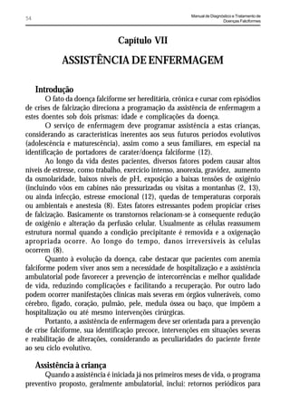 Manual de Diagnóstico e Tratamento de
54                                                                        Doenças Falciformes




                                Capítulo VII

            ASSISTÊNCIA DE ENFERMAGEM

     Introdução
        O fato da doença falciforme ser hereditária, crônica e cursar com episódios
de crises de falcização direciona a programação da assistência de enfermagem a
estes doentes sob dois prismas: idade e complicações da doença.
        O serviço de enfermagem deve programar assistência a estas crianças,
considerando as características inerentes aos seus futuros períodos evolutivos
(adolescência e maturescência), assim como a seus familiares, em especial na
identificação de portadores de carater/doença falciforme (12).
        Ao longo da vida destes pacientes, diversos fatores podem causar altos
níveis de estresse, como trabalho, exercício intenso, anorexia, gravidez, aumento
da osmolaridade, baixos níveis de pH, exposição a baixas tensões de oxigênio
(incluindo vôos em cabines não pressurizadas ou visitas a montanhas (2, 13),
ou ainda infecção, estresse emocional (12), quedas de temperaturas corporais
ou ambientais e anestesia (8). Estes fatores estressantes podem propiciar crises
de falcização. Basicamente os transtornos relacionam-se à consequente redução
de oxigênio e alteração da perfusão celular. Usualmente as células reassumem
estrutura normal quando a condição precipitante é removida e a oxigenação
apropriada ocorre. Ao longo do tempo, danos irreversíveis às celulas
ocorrem (8).
        Quanto à evolução da doença, cabe destacar que pacientes com anemia
falciforme podem viver anos sem a necessidade de hospitalização e a assistência
ambulatorial pode favorecer a prevenção de intercorrências e melhor qualidade
de vida, reduzindo complicações e facilitando a recuperação. Por outro lado
podem ocorrer manifestações clínicas mais severas em órgãos vulneráveis, como
cérebro, fígado, coração, pulmão, pele, medula óssea ou baço, que impõem a
hospitalização ou até mesmo intervenções cirúrgicas.
        Portanto, a assistência de enfermagem deve ser orientada para a prevenção
de crise falciforme, sua identificação precoce, intervenções em situações severas
e reabilitação de alterações, considerando as peculiaridades do paciente frente
ao seu ciclo evolutivo.

     Assistência à criança
      Quando a assistência é iniciada já nos primeiros meses de vida, o programa
preventivo proposto, geralmente ambulatorial, inclui: retornos periódicos para
 