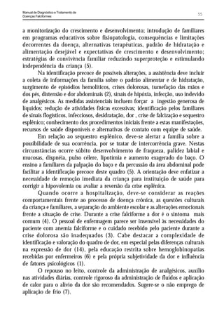 Manual de Diagnóstico e Tratamento de
Doenças Falciformes
                                                                                   55


a monitorização do crescimento e desenvolvimento; introdução de familiares
em programas educativos sobre fisiopatologia, consequências e limitações
decorrentes da doença, alternativas terapêuticas, padrão de hidratação e
alimentação desejável e expectativas de crescimento e desenvolvimento;
estratégias de convivência familiar reduzindo superproteção e estimulando
independência da criança (5).
        Na identificação precoce de possíveis alterações, a assistência deve incluir
a coleta de informações da família sobre o padrão alimentar e de hidratação,
surgimento de episódios hemolíticos, crises dolorosas, tumefação das mãos e
dos pés, distensão e dor abdominais (2), sinais de hipóxia, infecção, uso indevido
de analgésicos. As medidas assistenciais incluem forçar a ingestão generosa de
líquidos; redução de atividades físicas excessivas; identificação pelos familiares
de sinais flogísticos, infecciosos, desidratação, dor , crise de falcização e sequestro
esplênico; conhecimento dos procedimentos iniciais frente a estas manifestações,
recursos de saúde disponíveis e alternativas de contato com equipe de saúde.
        Em relação ao sequestro esplênico, deve-se alertar a família sobre a
possibilidade de sua ocorrência, por se tratar de intercorrência grave. Nestas
circunstâncias ocorre súbito desenvolvimento de fraqueza, palidez labial e
mucosas, dispnéia, pulso célere, lipotímia e aumento exagerado do baço. O
ensino a familiares da palpação do baço e da percussão da área abdominal pode
facilitar a identificação precoce deste quadro (5). A orientação deve enfatizar a
necessidade de remoção imediata da criança para instituição de saúde para
corrigir a hipovolemia ou avaliar a reversão da crise esplênica.
        Quando ocorre a hospitalização, deve-se considerar as reações
comportamentais frente ao processo de doença crônica, as questões culturais
da criança e familiares, a separação do ambiente escolar e as alterações emocionais
frente a situação de crise. Durante a crise falciforme a dor é o sintoma mais
comum (4). O pessoal de enfermagem parece ser insensível às necessidades do
paciente com anemia falciforme e o cuidado recebido pelo paciente durante a
crise dolorosa são inadequados (3). Cabe destacar a complexidade de
identificação e valoração do quadro de dor, em especial pelas diferenças culturais
na expressão de dor (14), pela educação restrita sobre hemoglobinopatias
recebidas por enfermeiros (6) e pela própria subjetividade da dor e influência
de fatores psicológicos (1).
        O repouso no leito, controle da administração de analgésicos, auxílio
nas atividades diárias, controle rigoroso da administração de fluidos e aplicação
de calor para o alívio da dor são recomendados. Sugere-se o não emprego de
aplicação de frio (7).
 
