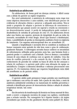 Manual de Diagnóstico e Tratamento de
56                                                                       Doenças Falciformes



     Assistência ao adolescente
       Na adolescência, de forma geral em doenças crônicas, é difícil contar
com a adesão do paciente ao regime terapêutico.
       Em nível ambulatorial, a assistência de enfermagem nesta etapa tem
como objetivos desenvolver o auto-cuidado, com identificação precoce de
evidências de alterações clínicas e preservar a adequada auto-estima. Tem-se
ainda o propósito de adaptar o paciente às diferenças de crescimento e
desenvolvimento que possam ocorrer em especial o retardo no crescimento e
no desenvolvimento sexual. A perda de independência pode conduzir à
desobediência de métodos de prevenção de crise (7). Os adolescentes devem
saber seus limites nos esportes, proteção da integridade da pele ao redor do
tornozelo, necessidades de evitar drogas, álcool (que favorece a desidratação),
fumo, e possibilidades de perdas no desempenho acadêmico frente às exigências
do tratamento. Um esquema anticoncepcional deve ser aconselhado (5).
       Quando a hospitalização é necessária deve-se considerar as mudanças de
humor constantes neste período da vida bem como o grau de colaboração,
geralmente flutuante. A enfermagem necessita buscar conhecer os mecanismos
de enfrentamento utilizados pelos pacientes nesta fase, suas fantasias frente a
possíveis perdas e o confronto com a finitude. Deve-se destacar a necessidade
comum de uma relação de confiança com os agentes de cuidados. Uma das
áreas de conflito potencial é a do controle da dor. Atitudes e falta de
conhecimento do provedor do cuidado na busca de alívio da dor ameaçam a
relação de confiança e o paciente pode sofrer uma alienação da equipe ou
intensificá-la. Compete à enfermeira identificar e enfrentar precocemente estes
aspectos (7). Os transtornos clínicos que requerem hospitalização nesta idade
são semelhantes ao do paciente adulto.
     Assistência ao adulto
       O paciente adulto pode permanecer longos períodos sem manifestações
que o conduzam a um serviço de saúde. Sob o ponto de vista físico, a meta da
assistência ambulatorial centraliza-se na manutenção de medidas preventivas e
estímulo à identificação precoce de intercorrências clínicas e adoção de atitudes
terapêuticas iniciais, tais como:
a) Dor
       Em decorrência da transformação da hemácia em forma anormal de foice,
tende a ocorrer a estagnação mecânica do sangue nos capilares, contribuindo
para a oclusão vascular. Por conseguinte há a hipóxia tissular e de órgãos
circundantes que resulta em dor, geralmente descrita como pulsátil (2). Busca-
 