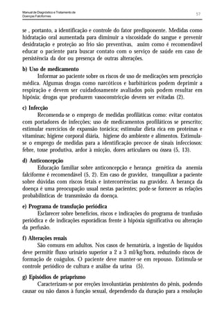 Manual de Diagnóstico e Tratamento de
Doenças Falciformes
                                                                              57


se , portanto, a identificação e controle do fator predisponente. Medidas como
hidratação oral aumentada para diminuir a viscosidade do sangue e prevenir
desidratação e proteção ao frio são preventivas, assim como é recomendável
educar o paciente para buscar contato com o serviço de saúde em caso de
persistência da dor ou presença de outras alterações.
b) Uso de medicamento
       Informar ao paciente sobre os riscos de uso de medicações sem prescrição
médica. Algumas drogas como narcóticos e barbitúricos podem deprimir a
respiração e devem ser cuidadosamente avaliados pois podem resultar em
hipóxia; drogas que produzem vasoconstricção devem ser evitadas (2).
c) Infecção
       Recomenda-se o emprego de medidas profiláticas como: evitar contatos
com portadores de infecções; uso de medicamentos profiláticos se prescrito;
estimular exercícios de expansão torácica; estimular dieta rica em proteínas e
vitaminas; higiene corporal diária, higiene do ambiente e alimentos. Estimula-
se o emprego de medidas para a identificação precoce de sinais infecciosos:
febre, tosse produtiva, ardor à micção, dores articulares ou óssea (5, 13).
d) Anticoncepção
        Educação familiar sobre anticoncepção e herança genética da anemia
falciforme é recomendável (5, 2). Em caso de gravidez, tranquilizar a paciente
sobre dúvidas com riscos fetais e intercorrências na gravidez. A herança da
doença é uma preocupação usual nestas pacientes; pode-se fornecer as relações
probabilísticas de transmissão da doença.
e) Programa de transfução periódica
      Esclarecer sobre benefícios, riscos e indicações do programa de tranfusão
periódica e de indicações esporádicas frente à hipóxia significativa ou alteração
da perfusão.
f) Alterações renais
       São comuns em adultos. Nos casos de hematúria, a ingestão de líquidos
deve permitir fluxo urinário superior a 2 a 3 ml/kg/hora, reduzindo riscos de
formação de coágulos. O paciente deve manter-se em repouso. Estimula-se
controle periódico de cultura e análise da urina (5).
g) Episódios de priaprismo
       Caracterizam-se por ereções involuntárias persistentes do pênis, podendo
causar ou não danos à função sexual, dependendo da duração para a resolução
 