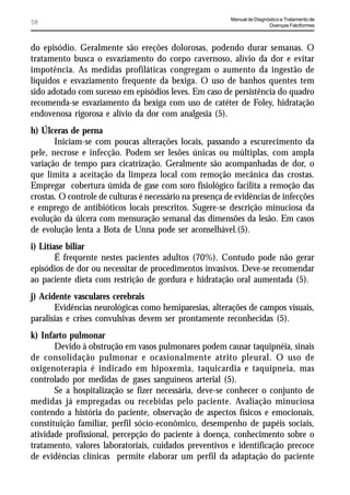 Manual de Diagnóstico e Tratamento de
58                                                                        Doenças Falciformes



do episódio. Geralmente são ereções dolorosas, podendo durar semanas. O
tratamento busca o esvaziamento do corpo cavernoso, alívio da dor e evitar
impotência. As medidas profiláticas congregam o aumento da ingestão de
líquidos e esvaziamento frequente da bexiga. O uso de banhos quentes tem
sido adotado com sucesso em episódios leves. Em caso de persistência do quadro
recomenda-se esvaziamento da bexiga com uso de catéter de Foley, hidratação
endovenosa rigorosa e alívio da dor com analgesia (5).
h) Úlceras de perna
       Iniciam-se com poucas alterações locais, passando a escurecimento da
pele, necrose e infecção. Podem ser lesões únicas ou múltiplas, com ampla
variação de tempo para cicatrização. Geralmente são acompanhadas de dor, o
que limita a aceitação da limpeza local com remoção mecânica das crostas.
Empregar cobertura úmida de gase com soro fisiológico facilita a remoção das
crostas. O controle de culturas é necessário na presença de evidências de infecções
e emprego de antibióticos locais prescritos. Sugere-se descrição minuciosa da
evolução da úlcera com mensuração semanal das dimensões da lesão. Em casos
de evolução lenta a Bota de Unna pode ser aconselhável.(5).
i) Litíase biliar
        É frequente nestes pacientes adultos (70%). Contudo pode não gerar
episódios de dor ou necessitar de procedimentos invasivos. Deve-se recomendar
ao paciente dieta com restrição de gordura e hidratação oral aumentada (5).
j) Acidente vasculares cerebrais
       Evidências neurológicas como hemiparesias, alterações de campos visuais,
paralisias e crises convulsivas devem ser prontamente reconhecidas (5).
k) Infarto pulmonar
       Devido à obstrução em vasos pulmonares podem causar taquipnéia, sinais
de consolidação pulmonar e ocasionalmente atrito pleural. O uso de
oxigenoterapia é indicado em hipoxemia, taquicardia e taquipneia, mas
controlado por medidas de gases sanguíneos arterial (5).
       Se a hospitalização se fizer necessária, deve-se conhecer o conjunto de
medidas já empregadas ou recebidas pelo paciente. Avaliação minuciosa
contendo a história do paciente, observação de aspectos físicos e emocionais,
constituição familiar, perfil sócio-econômico, desempenho de papéis sociais,
atividade profissional, percepção do paciente à doença, conhecimento sobre o
tratamento, valores laboratoriais, cuidados preventivos e identificação precoce
de evidências clínicas permite elaborar um perfil da adaptação do paciente
 