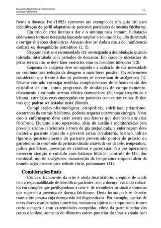 Manual de Diagnóstico e Tratamento de
Doenças Falciformes
                                                                                59


frente à doença. Ivo (1993) apresenta um exemplo de um guia útil para
identificação do perfil adaptativo de pacientes portadores de anemia falciforme.
       Em caso de crise intensa a dor é o sintoma mais comum; hidratação
endovenosa torna-se necessária buscando ampliar o volume de líquido de entrada
e corrigir alterações eletrolíticas. Atenção deve ser dada a sinais de insuficiência
cardíaca ou desequilíbrio eletrolítico (5, 2).
       Repouso relativo é recomendado (2), encorajando a deambulação quando
tolerada, intercalada com períodos de descanso. Em casos de ulcerações de
perna severas não se deve fazer exercícios com os membros inferiores (13).
       Esquema de analgesia deve ser seguido e a avaliação de sua necessidade
ser contínua para redução da dosagem o mais breve possível. Os enfermeiros
consideram que frente à dor os pacientes só necessitam de analgésicos (1).
Deve-se contudo encorajar medidas complementares de enfrentamento dos
episódios de dor, como programas de mudanças de comportamento,
relaxamento e estímulo nervoso elétrico transcutâneo (5), toque terapêutico e
leituras, estratégias estas empregadas em pacientes com outras causas de dor,
mas que podem ser testadas nesta clientela.
       Complicações oftalmológicas, ortopédicas, colelitíase, priaprismo,
decorrentes da anemia falciforme, poderão requerer intervenção cirúrgica. Neste
caso a enfermagem deve estar atenta aos fatores que desencadeiam crise
falciforme. Durante o ato operatório, além do auxílio à monitorização para
prevenir acidose relacionada à troca de gás prejudicada, a enfermagem deve
manter o paciente aquecido e prevenir estase circulatória, balanço hídrico
rigoroso, posicionamento do paciente prevenindo pontos de pressão ou
garroteamento e controle da perfusão tissular através da cor da pele, temperatura,
pulsos periféricos, presenças de cãimbras e parestesias. No pós-operatório
merecem atenção o cuidado com balanço hídrico, controle de Hb, dor
incisional, uso de analgésicos, manutenção da temperatura corporal além da
deambulação precoce para reduzir riscos pulmonares (11).
     Considerações finais
       Como o tratamento da crise é ainda insatisfatório, a equipe de saúde
tem a responsabilidade de identificar pacientes com a doença, evitando colocá-
los em situações que predisponham à crise e de reconhecer os sinais e sintomas
que sugerem a presença de doença falciforme. Desta forma pode-se detectar
casos entre pessoas cuja doença não foi diagnosticada. Por exemplo, queixas de
dores ósseas e articulações tumefeitas, contornos típicos do corpo como tronco
curto e magro e com extremidades compridas, cifose da parte superior das
costas e lordose, aumento do diâmetro antero-posterior do tórax e crânio com
 