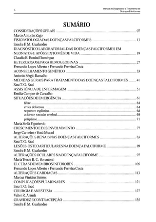 Manual de Diagnóstico e Tratamento de
6                                                                                                                   Doenças Falciformes




                                                      SUMÁRIO
CONSIDERAÇÕES GERAIS ...................................................................................... 07
Marco Antonio Zago
FISIOPATOLOGIA DAS DOENÇAS FALCIFORMES ............................................... 13
Sandra F. M. Gualandro
DIAGNÓSTICO LABORATORIAL DAS DOENÇAS FALCIFORMES EM
NEONATOS E APÓS SEXTO MÊS DE VIDA ............................................................ 19
Claudia R. Bonini Domingos
HETEROZIGOSE PARA HEMOGLOBINA S .............................................................. 27
Fernando Lopes Alberto e Fernando Ferreira Costa
ACONSELHAMENTO GENÉTICO ............................................................................ 33
Antonio Sérgio Ramalho
MEDIDAS GERAIS PARA TRATAMENTO DAS DOENÇAS FALCIFORMES ........ 41
Sara T. O. Saad
ASSISTÊNCIA DE ENFERMAGEM .......................................................................... 51
Emilia Campos de Carvalho
SITUAÇÕES DE EMERGÊNCIA ................................................................................ 61
         febre............................................................................................................................... 63
         crises dolorosas.............................................................................................................. 64
         sequestro esplênico........................................................................................................ 68
         acidente vascular cerebral.............................................................................................. 69
         priapismo........................................................................................................................ 71
Maria Stella Figueiredo
CRESCIMENTO E DESENVOLVIMENTO ................................................................. 77
Jorge Carneiro e Yoná Murad
ALTERAÇÕES RENAIS NAS DOENÇAS FALCIFORMES ....................................... 83
Sara T. O. Saad
LESÕES OSTEOARTICULARES NA DOENÇA FALCIFORME ................................ 89
Sandra F. M. Gualandro
ALTERAÇÕES OCULARES NA DOENÇA FALCIFORME ........................................ 97
Maria Tereza B. C. Bonanoni
ÚLCERAS DE MEMBROS INFERIORES ................................................................. 105
Fernando Lopes Alberto e Fernando Ferreira Costa
ALTERAÇÕES CARDIACAS .................................................................................. 113
Marcus Vinícius Simões
COMPLICAÇÕES PULMONARES .......................................................................... 121
Sara T. O. Saad
CIRURGIA E ANESTESIA ....................................................................................... 127
Valter R. Arruda
GRAVIDEZ E CONTRACEPÇÃO ............................................................................. 135
Sandra F. M. Gualandro
 