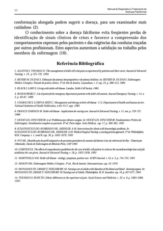 Manual de Diagnóstico e Tratamento de
60                                                                                                                Doenças Falciformes



conformação alongada podem sugerir a doença, para um examinador mais
cuidadoso (2).
      O conhecimento sobre a doença falciforme evita freqüentes perdas de
identificação de sinais clínicos de crises e favorece a compreensão dos
comportamentos expressos pelos pacientes e das exigências das condutas traçadas
por outros profissionais. Estes aspectos aumentam a satisfação no trabalho pelos
membros da enfermagem (10).

                                            Referência Bibliográfica
1- ALLEYNE J, THOMAS VJ. The management of sickle cell crisis pain as experienced by patients and their carers. Journal of Advanced
Nursing, v. 19, p.725-732, 1994

2- BEYERS M, DUDAS S. Disfunção dos sistema hematopoiético e do sistema linfático. In: BEYERS M, DUDAS S. Enfermagem
Médico-Cirúrgica: Tratado de prática clínica. 2ª ed. Rio de Janeiro, Guanabara, v. 2, cap. 25, p. 486-513, 1984

3- BLACK J, LAWS S. Living with sickle cell disease. London, Sickle Cell Society, 1985.

4- BOJANOWSKI C. Use of protocols for emergency department patients with sickle cell anemia. Journal Emergency Nursing, v. 15, n.
2, p. 83-87, 1989

5- CHARACHE S, LUBIN B, REID C. Management and therapy of sicle cell disease - U.S. Departament of health and human service -
National Institutes of Health Publication, n.85-2117, sept, 1985.

6- FRANCE-DAWSON M. Sickle cell disease - implications for nuring care. Journal of Advanced Nursing, v. 11, nov, p. 729-737,
1986.

7- HOOD GH, DINCHER JR, et al. Problemas que afetam o sangue. In: HOOD GH, DINCHER JR. Fundamentos e Prática da
Enfermagem: Atendimento completo ao paciente. 8ª ed. Porto alegre, Artes Médicas, cap. 17, p. 360-385, 1995

8- IGNATAVICIUS DD, WORKMAN ML, MISHLER, A.M. Intervertions for clients with hematologic problems. In:
IGNATAVICIUS DD, WORKMAN ML, MISHLER, A.M. Medical Surgical Nursing: a nursing process approach. 2ª ed. Philadelphia,
W.B. Company, v. 1, unid 8, cap. 39, p. 1042-1079, 1995

9- IVO ML. Identificação do perfil adaptativo de pacientes portadores de anemia falciforme à luz do referencial de Roy - Dissertação
(Mestrado), Escola de Enfermagem de Ribeirão Preto, USP, 1993

10- LORENZI EA. The effects of comprehensive guidelines for the care of sickle-cell patient in crisis on the nurses’knowledge base and job
satisfation for care given. Journal of Advanced Nursing, v. 18, p. 1923-1930, 1993

11- MARTINELLI AM. Sickle cell disease - etiology, symptoms, patient care. AORN Journal, v. 53, n. 3, p. 716-724, 1991

12- MASON MA. Enfermagem Médico-Cirúrgica. 3ª ed., Rio de Janeiro, Interamericana, cap. 10, 1976

13- MONAHAN FD, DRAKE T, NEIGHBORS M. Nursing care of adults with disorders of the blood and blood - forming organs. In:
MONAHAN FD, DRAKE T, NEIGHBORS M.Nursing care of Adults. Philadelphia, W. B. Saunders, cap. 16, p. 627-677, 1994

14- THOMAS VJ, ROSE FD. Ethnic differences in the experience of pain. Social Science and Medicine, v. 32, n. 9, p. 1063-1066,
1991
 