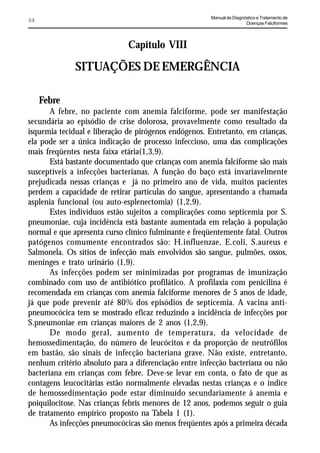 Manual de Diagnóstico e Tratamento de
64                                                                     Doenças Falciformes




                              Capítulo VIII

              SITUAÇÕES DE EMERGÊNCIA

     Febre
       A febre, no paciente com anemia falciforme, pode ser manifestação
secundária ao episódio de crise dolorosa, provavelmente como resultado da
isquemia tecidual e liberação de pirógenos endógenos. Entretanto, em crianças,
ela pode ser a única indicação de processo infeccioso, uma das complicações
mais freqüentes nesta faixa etária(1,3,9).
       Está bastante documentado que crianças com anemia falciforme são mais
susceptíveis a infecções bacterianas. A função do baço está invariavelmente
prejudicada nessas crianças e já no primeiro ano de vida, muitos pacientes
perdem a capacidade de retirar partículas do sangue, apresentando a chamada
asplenia funcional (ou auto-esplenectomia) (1,2,9).
       Estes indivíduos estão sujeitos a complicações como septicemia por S.
pneumoniae, cuja incidência está bastante aumentada em relação à população
normal e que apresenta curso clínico fulminante e freqüentemente fatal. Outros
patógenos comumente encontrados são: H.influenzae, E.coli, S.aureus e
Salmonela. Os sítios de infecção mais envolvidos são sangue, pulmões, ossos,
meninges e trato urinário (1,9).
       As infecções podem ser minimizadas por programas de imunização
combinado com uso de antibiótico profilático. A profilaxia com penicilina é
recomendada em crianças com anemia falciforme menores de 5 anos de idade,
já que pode prevenir até 80% dos episódios de septicemia. A vacina anti-
pneumocócica tem se mostrado eficaz reduzindo a incidência de infecções por
S.pneumoniae em crianças maiores de 2 anos (1,2,9).
       De modo geral, aumento de temperatura, da velocidade de
hemossedimentação, do número de leucócitos e da proporção de neutrófilos
em bastão, são sinais de infecção bacteriana grave. Não existe, entretanto,
nenhum critério absoluto para a diferenciação entre infecção bacteriana ou não
bacteriana em crianças com febre. Deve-se levar em conta, o fato de que as
contagens leucocitárias estão normalmente elevadas nestas crianças e o índice
de hemossedimentação pode estar diminuído secundariamente à anemia e
poiquilocitose. Nas crianças febris menores de 12 anos, podemos seguir o guia
de tratamento empírico proposto na Tabela 1 (1).
       As infecções pneumocócicas são menos freqüentes após a primeira década
 
